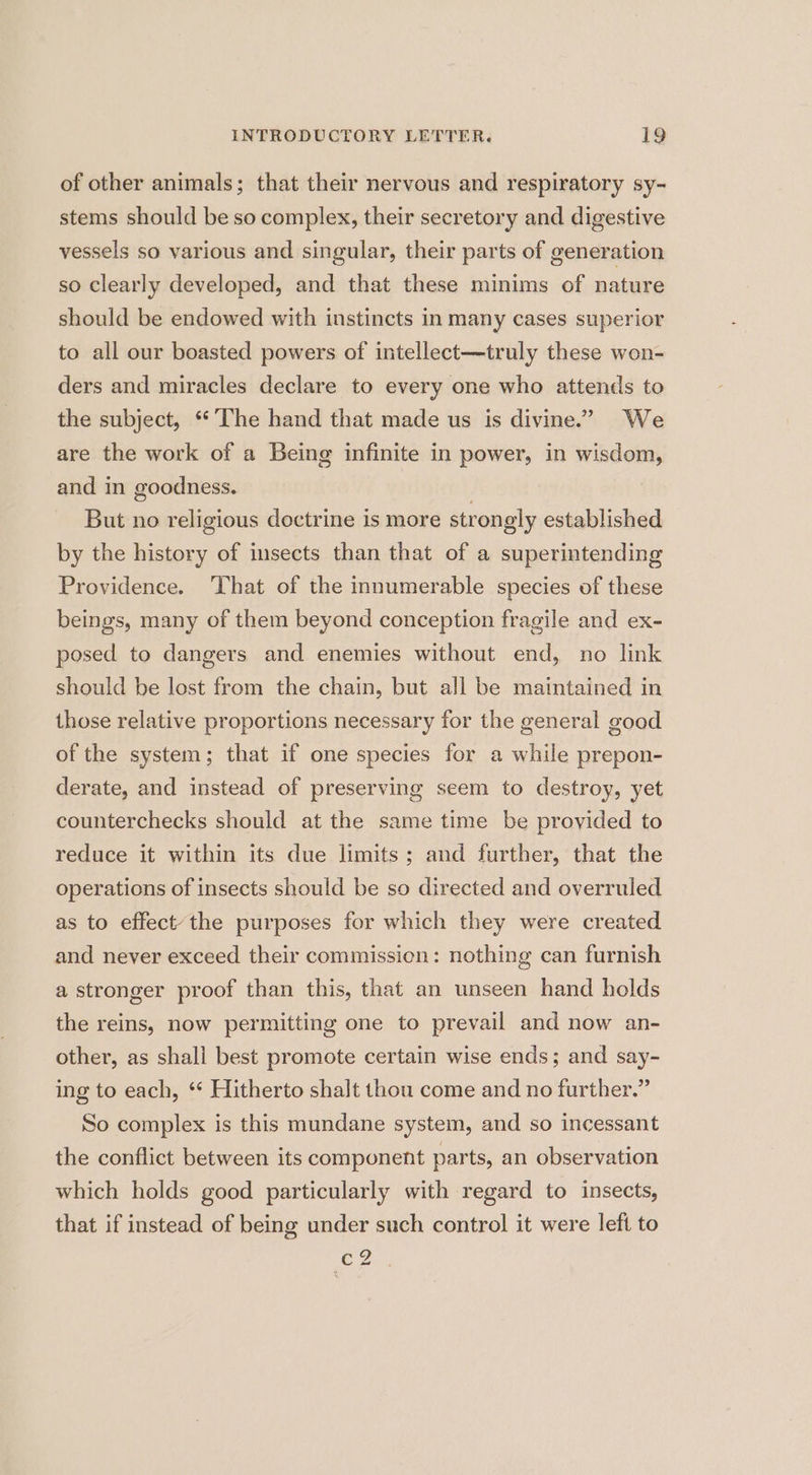 of other animals; that their nervous and respiratory sy- stems should be so complex, their secretory and digestive vessels so various and singular, their parts of generation so clearly developed, and that these minims of nature should be endowed with instincts in many cases superior to all our boasted powers of intellect—truly these won- ders and miracles declare to every one who attends to the subject, “The hand that made us is divine.” We are the work of a Being infinite in power, in wisdom, and in goodness. ) But no religious doctrine is more strongly established by the history of insects than that of a superintending Providence. ‘That of the innumerable species of these beings, many of them beyond conception fragile and ex- posed to dangers and enemies without end, no link should be lost from the chain, but all be maintained in those relative proportions necessary for the general good of the system; that if one species for a while prepon- derate, and instead of preserving seem to destroy, yet counterchecks should at the same time be provided to reduce it within its due limits; and further, that the operations of insects should be so directed and overruled as to effect’ the purposes for which they were created and never exceed their commission: nothing can furnish a stronger proof than this, that an unseen hand holds the reins, now permitting one to prevail and now an- other, as shall best promote certain wise ends; and say- ing to each, ‘* Hitherto shalt thou come and no further.” So complex is this mundane system, and so incessant the conflict between its component parts, an observation which holds good particularly with regard to insects, that if instead of being under such control it were left to CZ...