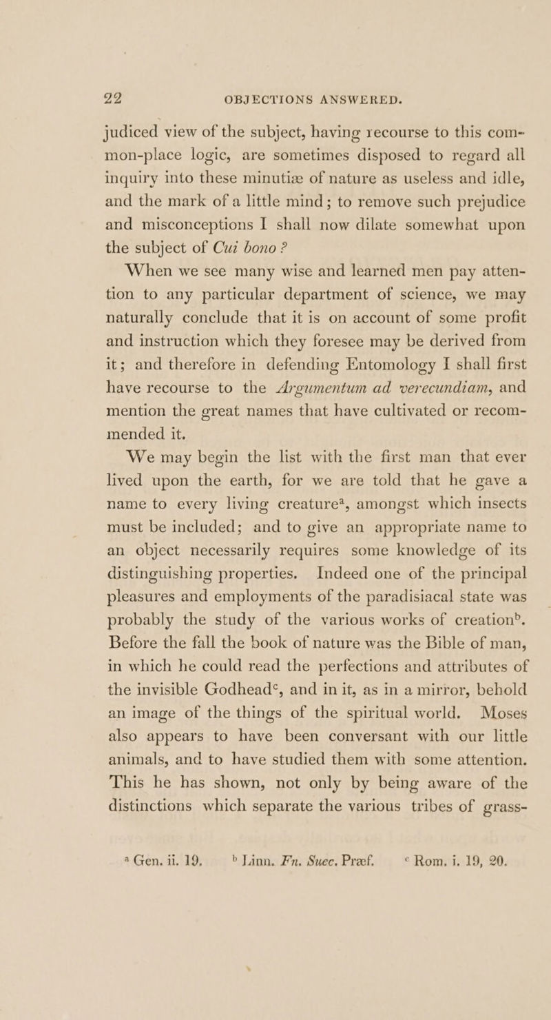 judiced view of the subject, having recourse to this com~ mon-place logic, are sometimes disposed to regard all inquiry into these minutiz of nature as useless and idle, and the mark of a little mind; to remove such prejudice and misconceptions I shall now dilate somewhat upon the subject of Cuz bono ? When we see many wise and learned men pay atten- tion to any particular department of science, we may naturally conclude that it is on account of some profit and instruction which they foresee may be derived from it; and therefore in defending Entomology I shall first have recourse to the Argumentum ad verecundiam, and mention the great names that have cultivated or recom- mended it. We may begin the list with the first man that ever lived upon the earth, for we are told that he gave a name to every living creature*, amongst which insects must be included; and to give an appropriate name to an object necessarily requires some knowledge of its distinguishing properties. Indeed one of the principal pleasures and employments of the paradisiacal state was probably the study of the various works of creation?. Before the fall the book of nature was the Bible of man, in which he could read the perfections and attributes of the invisible Godhead‘, and in it, as in a mirror, behold an image of the things of the spiritual world. Moses also appears to have been conversant with our little animals, and to have studied them with some attention. This he has shown, not only by being aware of the distinctions which separate the various tribes of grass-