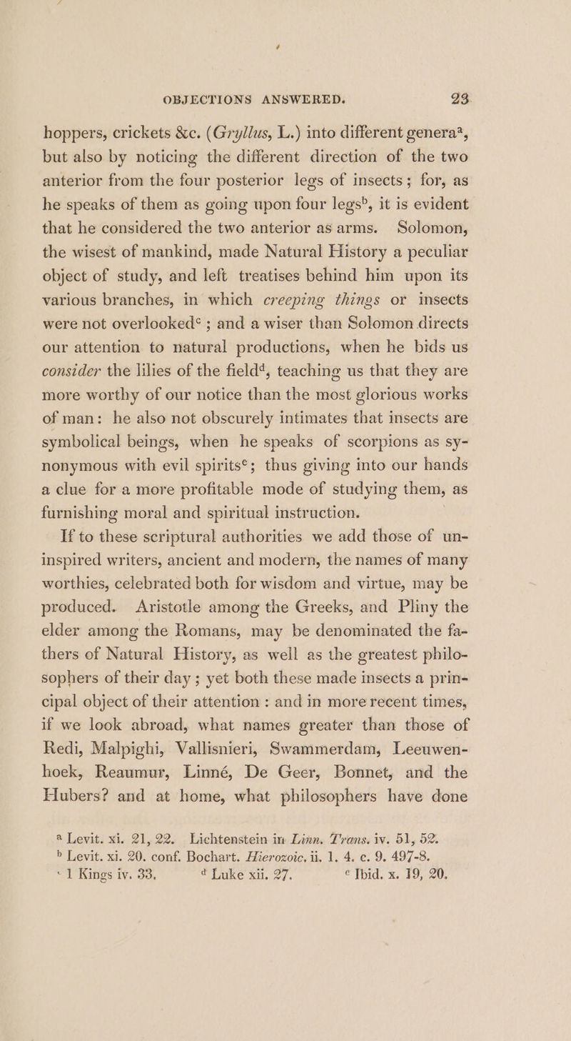 hoppers, crickets &amp;c. (Gryllus, L.) into different genera?, but also by noticing the different direction of the two anterior from the four posterior legs of insects; for, as he speaks of them as going upon four legs®, it is evident that he considered the two anterior as arms. Solomon, the wisest of mankind, made Natural History a peculiar object of study, and left treatises behind him upon its various branches, in which creeping things or imsects were not overlooked* ; and a wiser than Solomon directs our attention to natural productions, when he bids us consider the lilies of the field¢, teaching us that they are more worthy of our notice than the most glorious works of man: he also not obscurely intimates that insects are symbolical beings, when he speaks of scorpions as sy- nonymous with evil spirits*; thus giving into our hands a clue for a more profitable mode of studying them, as furnishing moral and spiritual instruction. | If to these scriptural authorities we add those of un- inspired writers, ancient and modern, the names of many worthies, celebrated both for wisdom and virtue, may be produced. Aristotle among the Greeks, and Pliny the elder among the Romans, may be denominated the fa- thers of Natural History, as well as the greatest philo- sophers of their day ; yet both these made insects a prin- cipal object of their attention : and in more recent times, if we look abroad, what names greater than those of Redi, Malpighi, Vallisnieri, Swammerdam, Leeuwen- hoek, Reaumur, Linné, De Geer, Bonnet, and the Hubers? and at home, what philosophers have done a Levit. xi. 21,22. Lichtenstein in Linn. Trans. iv. 51, 52. > Levit. xi. 20. conf. Bochart. Hierozoic. ii. 1. 4. e. 9. 497-8.