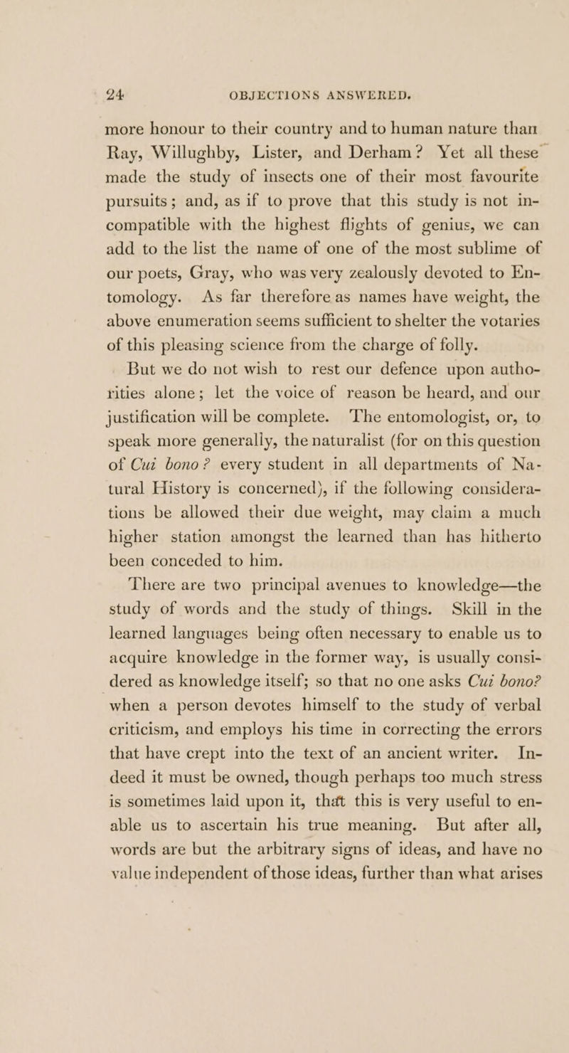 more honour to their country and to human nature than Ray, Willughby, Lister, and Derham? Yet all these | made the study of insects one of their most favourite pursuits; and, as if to prove that this study is not in- compatible with the highest flights of genius, we can add to the list the name of one of the most sublime of our poets, Gray, who was very zealously devoted to Kn- tomology. As far therefore as names have weight, the above enumeration seems sufficient to shelter the votaries of this pleasing science from the charge of folly. But we do not wish to rest our defence upon autho- rities alone; let the voice of reason be heard, and our justification will be complete. ‘The entomologist, or, to speak more generally, the naturalist (for on this question of Cui bono? every student in all departments of Na- tural History is concerned), if the following considera- tions be allowed their due weight, may claim a much higher station amongst the learned than has hitherto been conceded to him. There are two principal avenues to knowledge—the study of words and the study of things. Skill in the learned languages being often necessary to enable us to acquire knowledge in the former way, is usually consi- dered as knowledge itself; so that no one asks Cuz bono? when a person devotes himself to the study of verbal criticism, and employs his time in correcting the errors that have crept into the text of an ancient writer. In- deed it must be owned, though perhaps too much stress is sometimes laid upon it, that this is very useful to en- able us to ascertain his true meaning. But after all, words are but the arbitrary signs of ideas, and have no value independent of those ideas, further than what arises