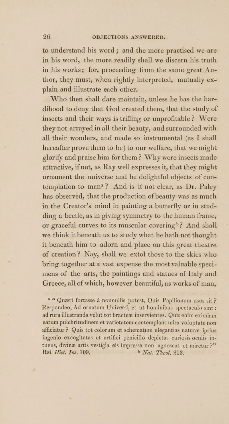 to understand his word; and the more practised we are in his word, the more readily shall we discern his truth in his works; for, proceeding from the same great Au- thor, they must, when rightly interpreted, mutually ex- plain and illustrate each other. Who then shall dare maintain, unless he has the har- dihood to deny that God created them, that the study of insects and their ways is trifling or unprofitable ? Were they not arrayed in all their beauty, and surrounded with all their wonders, and made so instrumental (as I shall hereafter prove them to be) to our welfare, that we might glorify and praise him for them? Why were insects made attractive, ifnot, as Ray well expresses it, that they might ornament the universe and be delightful objects of con- templation to man*? And is if not clear, as Dr. Paley has observed, that the production of beauty was as much in the Creator’s mind in painting a butterfly or in stud- ding a beetle, as in giving symmetry to the human frame, or graceful curves to its muscular covering®? And shall we think it beneath us to study what he hath not thought it beneath him to adorn and place on this great theatre of creation? Nay, shall we extol those to the skies who bring together at a vast expense the most valuable speci- mens of the arts, the paintings and statues of Italy and Greece, all of which, however beautiful, as works of man, @ “ Queri fortasse 4 nonnullis potest, Quis Papilionum usus sit ? Respondeo, Ad ornatum Universi, et ut hominibus spectaculo sint : ad rura illustranda velut tot bractesz inservientes. Quis enim eximiam earum pulchritudinem et varietatem contemplans mira voluptate non afficiatur ? Quis tot colorum et schematum elegantias nature ipsius Ingenio excogitatas et artifici penicillo depictas curiosis oculis in- tuens, divine artis vestigia eis impressa non agnoscat et miretur ?” Rai. Hist. Ins. 109. > Nat. Theol. 213.
