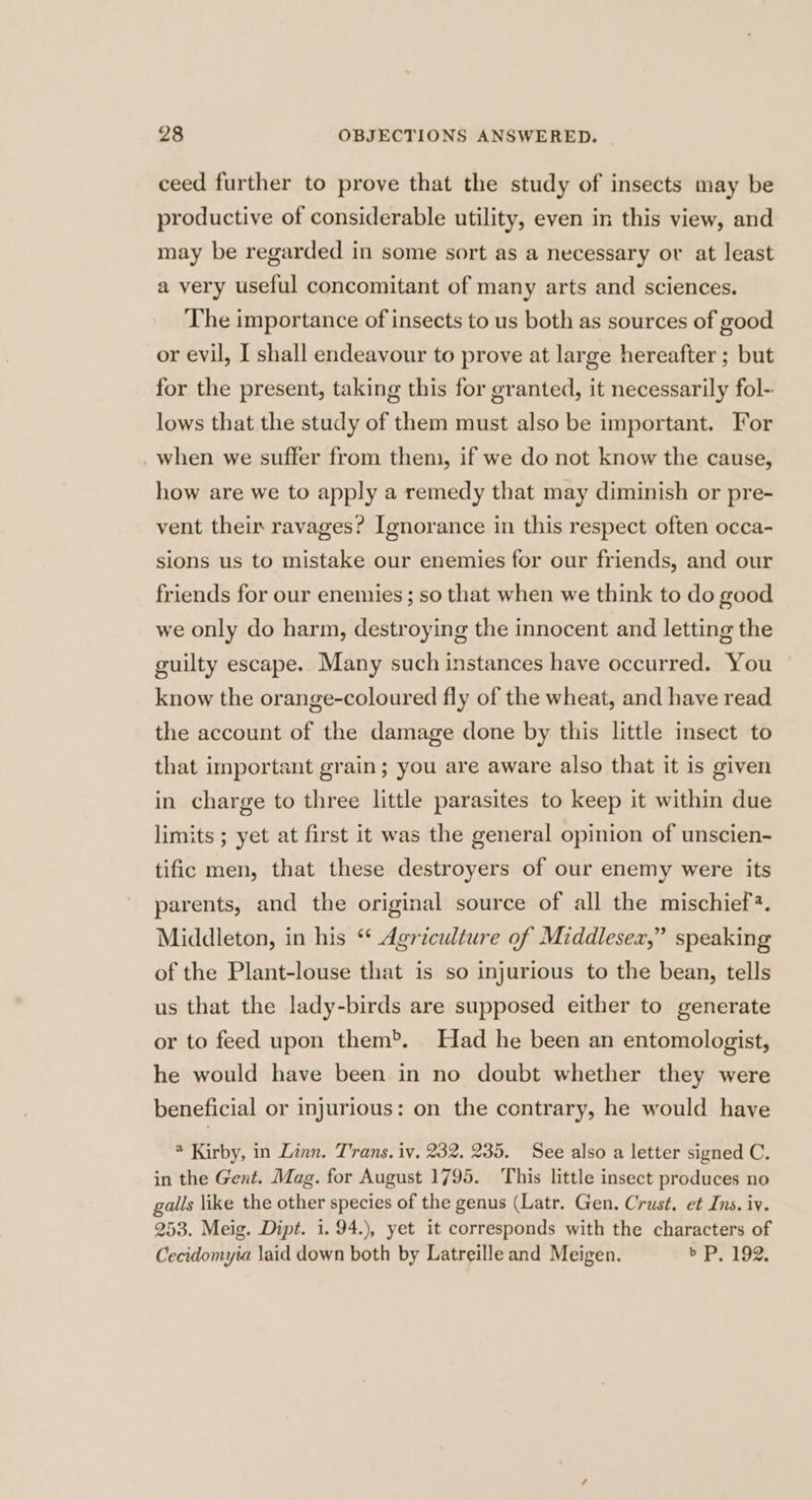 ceed further to prove that the study of insects may be productive of considerable utility, even in this view, and may be regarded in some sort as a necessary ov at least a very useful concomitant of many arts and sciences. The importance of insects to us both as sources of good or evil, I shall endeavour to prove at large hereafter ; but for the present, taking this for granted, it necessarily fol- lows that the study of them must also be important. For _when we suffer from them, if we do not know the cause, how are we to apply a remedy that may diminish or pre- vent their ravages? Ignorance in this respect often occa- sions us to mistake our enemies for our friends, and our friends for our enemies ; so that when we think to do good we only do harm, destroying the innocent and letting the guilty escape. Many such instances have occurred. You know the orange-coloured fly of the wheat, and have read the account of the damage done by this little insect to that important grain; you are aware also that it is given in charge to three little parasites to keep it within due limits ; yet at first it was the general opinion of unscien- tific men, that these destroyers of our enemy were its parents, and the original source of all the mischief. Middleton, in his “ Agriculture of Middlesex,” speaking of the Plant-louse that is so injurious to the bean, tells us that the lady-birds are supposed either to generate or to feed upon them®. Had he been an entomologist, he would have been in no doubt whether they were beneficial or injurious: on the contrary, he would have * Kirby, in Linn. Trans. iv. 232, 235. See also a letter signed C. in the Gent. Mag. for August 1795. This little insect produces no galls like the other species of the genus (Latr. Gen. Crust. et Ins. iv. 253. Meig. Dipt. i. 94.), yet it corresponds with the characters of Cecidomyia laid down both by Latreille and Meigen. re toe