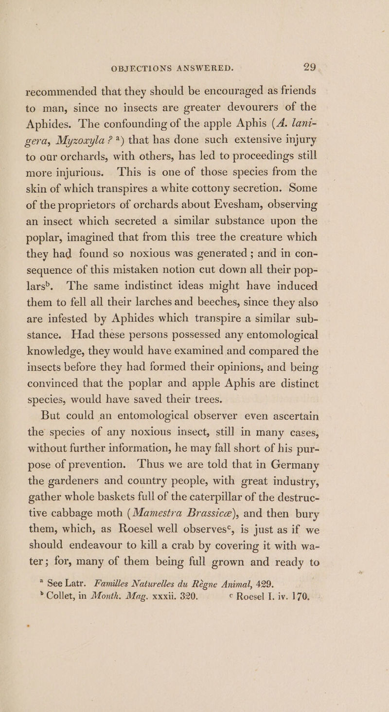 recommended that they should be encouraged as friends to man, since no insects are greater devourers of the Aphides. The confounding of the apple Aphis (4. lanr- gera, Myzoayla ?*) that has done such extensive injury to our orchards, with others, has led to proceedings still more injurious. ‘This is one of those species from the skin of which transpires a white cottony secretion. Some of the proprietors of orchards about Evesham, observing an insect which secreted a similar substance upon the poplar, imagined that from this tree the creature which they had found so noxious was generated ; and in con- sequence of this mistaken notion cut down all their pop- lars>, The same indistinct ideas might have induced them to fell all their larches and beeches, since they also are infested by Aphides which transpire a similar sub- stance. Had these persons possessed any entomological knowledge, they would have examined and compared the insects before they had formed their opinions, and being convinced that the poplar and apple Aphis are distinct species, would have saved their trees. But could an entomological observer even ascertain the species of any noxious insect, still in many cases, without further information, he may fall short of his pur- pose of prevention. Thus we are told that in Germany the gardeners and country people, with great industry, gather whole baskets full of the caterpillar of the destruc- tive cabbage moth (Mamestra Brassice), and then bury them, which, as Roesel well observes‘, is just as if we should endeavour to kill a crab by covering it with wa- ter; for, many of them being full grown and ready to * See Latr. Familles Naturelles du Régne Animal, 429. » Collet, in Month: Mag. xxxii. 320. © Roesel I. iv. 170.