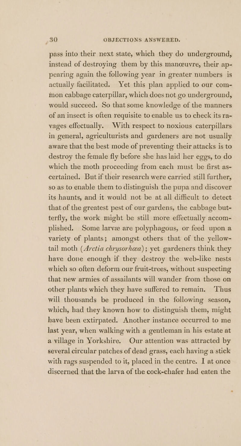 pass into their next state, which they do underground, instead of destroying them by this manceuvre, their ap- pearing again the following year in greater numbers is actually facilitated. Yet this plan applied to our com- mon cabbage caterpillar, which does not go underground, would succeed. So that some knowledge of the manners of an insect is often requisite to enable us to check its ra- vages effectually. With respect to noxious caterpillars in general, agriculturists and gardeners are not usually aware that the best mode of preventing their attacks is to destroy the female fly before she has laid her eggs, to do which the moth proceeding from each must be first as- certained. But if their research were carried still further, so as to enable them to distinguish the pupa and discover its haunts, and it would not be at all difficult to detect that of the greatest pest of our gardens, the cabbage but- terfly, the work might be still more effectually accom- plished. Some larvse are polyphagous, or feed upon a variety of plants; amongst others that of the yellow- tail moth (Arctza chrysorhea); yet gardeners think they have done enough if they destroy the web-like nests which so often deform our fruit-trees, without suspecting that new armies of assailants will wander from those on other plants which they have suffered to remain. ‘Thus will thousands be produced in the following season, which, had they known how to distinguish them, might have been extirpated. Another instance occurred to me last year, when walking with a gentleman in his estate at a village in Yorkshire. Our attention was attracted by several circular patches of dead grass, each having a stick with rags suspended to it, placed in the centre. I at once discerned that the larva of the cock-chafer had eaten the