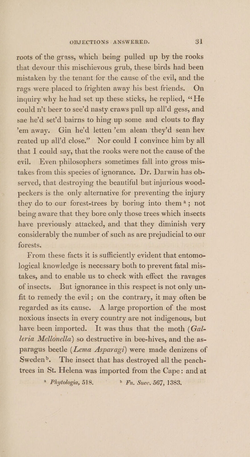 roots of the grass, which being pulled up by the rooks that devour this mischievous grub, these birds had been mistaken by the tenant for the cause of the evil, and the rags were placed to frighten away his best friends. On inquiry why he had set up these sticks, he replied, ‘‘ He could n’t beer to see’d nasty craws pull up all’d gess, and sae he’d set’d bairns to hing up some aud clouts to flay ’em away. Gin he'd letten’em alean they’d sean hev reated up all’d close.” Nor could I convince him by all that I could say, that the rooks were not the cause of the evil. Even philosophers sometimes fall into gross mis- takes from this species of ignorance. Dr. Darwin has ob- served, that destroying the beautiful but injurious wood- peckers is the only alternative for preventing the injury they do to our forest-trees by boring into them?; not being aware that they bore only those trees which insects have previously attacked, and that they diminish very considerably the number of such as are prejudicial to our forests. From these facts it is sufficiently evident that entomo- logical knowledge is necessary both to prevent fatal mis- takes, and to enable us to check with effect the ravages of insects. But ignorance in this respect is not only un- fit to remedy the evil; on the contrary, it may often be regarded as its cause. A large proportion of the most noxious insects in every country are not indigenous, but have been imported. It was thus that the moth (Gal- lertia Mellonella) so destructive in bee-hives, and the as- paragus beetle (Lema Asparagi) were made denizens of Sweden’. The insect that has destroyed all the peach- trees in St. Helena was imported from the Cape: and at * Phytologia, 518. > Fn. Suec, 567, 1383.