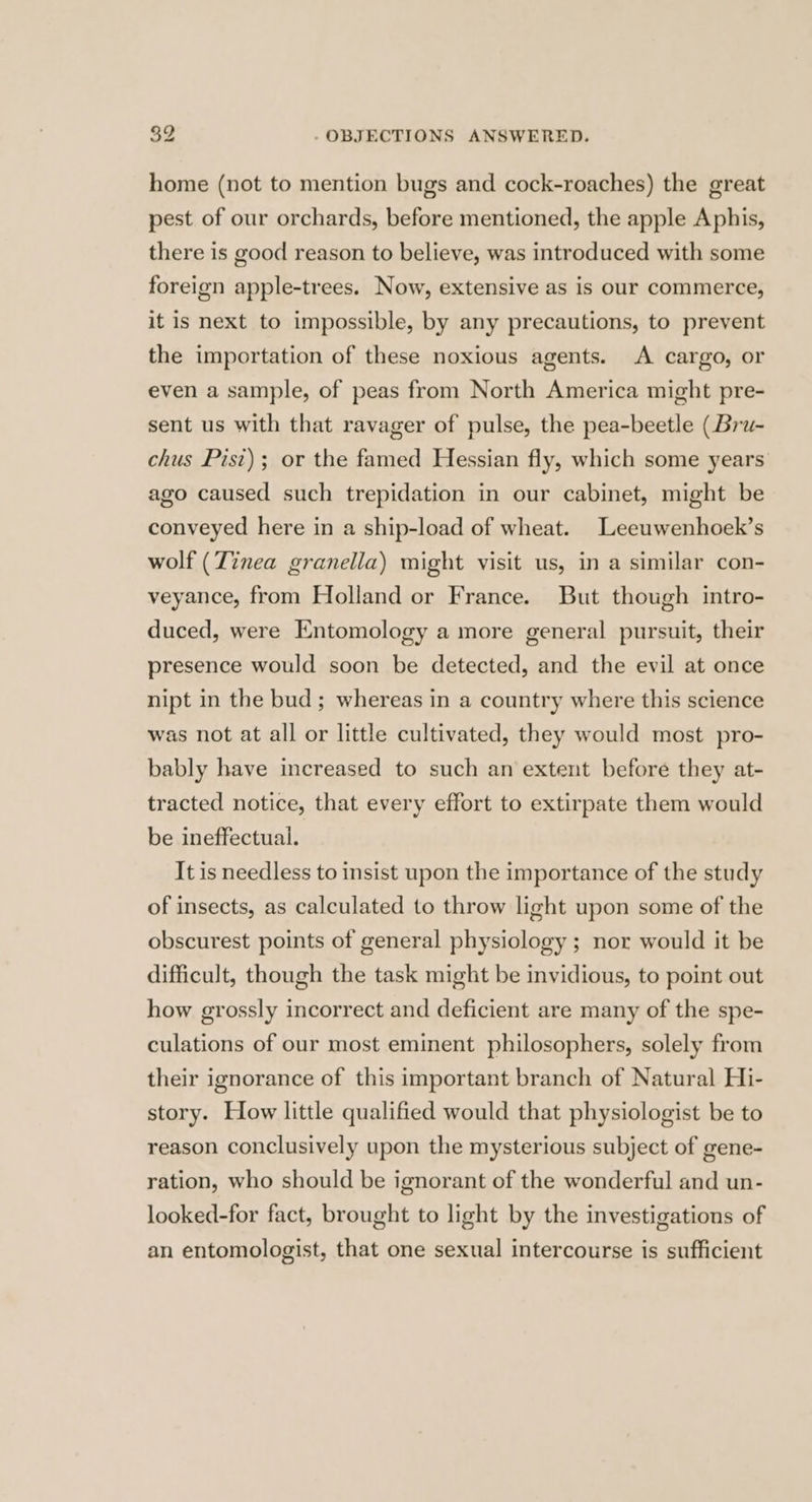 home (not to mention bugs and cock-roaches) the great pest of our orchards, before mentioned, the apple Aphis, there is good reason to believe, was introduced with some foreign apple-trees. Now, extensive as is our commerce, it is next to impossible, by any precautions, to prevent the importation of these noxious agents. A cargo, or even a sample, of peas from North America might pre- sent us with that ravager of pulse, the pea-beetle (Bru- chus Pist); or the famed Hessian fly, which some years ago caused such trepidation in our cabinet, might be conveyed here in a ship-load of wheat. Leeuwenhoek’s wolf (Tinea granella) might visit us, in a similar con- veyance, from Holland or France. But though intro- duced, were Entomology a more general pursuit, their presence would soon be detected, and the evil at once nipt in the bud; whereas in a country where this science was not at all or little cultivated, they would most pro- bably have increased to such an extent before they at- tracted notice, that every effort to extirpate them would be ineffectual. It is needless to insist upon the importance of the study of insects, as calculated to throw light upon some of the obscurest points of general physiology ; nor would it be difficult, though the task might be invidious, to point out how grossly incorrect and deficient are many of the spe- culations of our most eminent philosophers, solely from their ignorance of this important branch of Natural Hi- story. How little qualified would that physiologist be to reason conclusively upon the mysterious subject of gene- ration, who should be ignorant of the wonderful and un- looked-for fact, brought to light by the investigations of an entomologist, that one sexual intercourse is sufficient