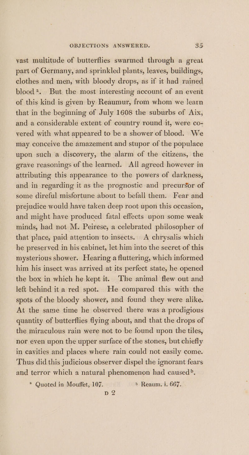 vast multitude of butterflies swarmed through a great part of Germany, and sprinkled plants, leaves, buildings, clothes and men, with bloody drops, as if it had rained blood?. But the most interesting account of an event of this kind is given by Reaumur, from whom we learn that in the beginning of July 1608 the suburbs of Aix, and a considerable extent of country round it, were co- vered with what appeared to be a shower of blood. We may conceive the amazement and stupor of the populace upon such a discovery, the alarm of the citizens, the grave reasonings of the learned. All agreed however in attributing this appearance to the powers of darkness, and in regarding it as the prognostic and precursor of some direful misfortune about to befall them. Fear and prejudice would have taken deep root upon this occasion, and might have produced fatal effects upon some weak minds, had not M. Peiresc, a celebrated philosopher of that place, paid attention to insects. A chrysalis which he preserved in his cabinet, let him into the secret of this mysterious shower. Hearing a fluttering, which informed him his insect was arrived at its perfect state, he opened the box in which he kept it. ‘The animal flew out and left behind it a red spot. He compared this with the spots of the bloody shower, and found they were alike. At the same time he observed there was a prodigious quantity of butterflies flying about, and that the drops of the miraculous rain were not to be found upon the tiles, nor even upon the upper surface of the stones, but chiefly in cavities and places where rain could not easily come. Thus did this judicious observer dispel the ignorant fears and terror which a natural phenomenon had caused?. * Quoted in Mouffet, 107. b Reaum. i. 667. D2