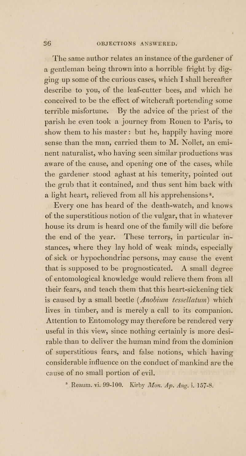 The same author relates an instance of the gardener of a gentleman being thrown into a horrible fright by dig- ging up some of the curious cases, which I shall hereafter describe to you, of the leaf-cutter bees, and which he conceived to be the effect of witchcraft portending some terrible misfortune. By the advice of the priest of the parish he even took a journey from Rouen to Paris, to show them to his master: but he, happily having more sense than the man, carried them to M. Nollet, an emi- nent naturalist, who having seen similar productions was aware of the cause, and opening one of the cases, while the gardener stood aghast at his temerity, pointed out the grub that it contained, and thus sent him back with a light heart, relieved from all his apprehensions*. Every one has heard of the death-watch, and knows of the superstitious notion of the vulgar, that in whatever house its drum is heard one of the family will die before the end of the year. ‘These terrors, in particular in- stances, where they lay hold of weak minds, especially of sick or hypochondriac persons, may cause the event that is supposed to be prognosticated. A small degree of entomological knowledge would relieve them from all their fears, and teach them that this heart-sickening tick is caused by a small beetle (Anobium tessellatum) which lives in timber, and is merely a call to its companion, Attention to Entomology may therefore be rendered very useful in this view, since nothing certainly is more desi- rable than to deliver the human mind from the dominion of superstitious fears, and false notions, which having considerable influence on the conduct of mankind are the cause of no small portion of evil. * Reaum. vi. 99-100. Kirby Mon. Ap. Ang. i. 157-8.