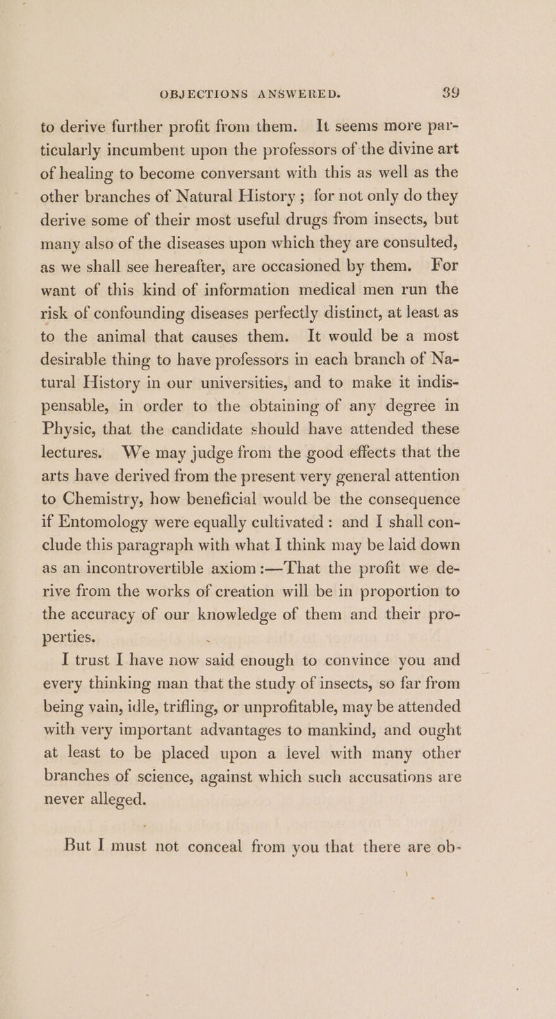 to derive further profit from them. It seems more par- ticularly incumbent upon the professors of the divine art of healing to become conversant with this as well as the other branches of Natural History ; for not only do they derive some of their most useful drugs from insects, but many also of the diseases upon which they are consulted, as we shall see hereafter, are occasioned by them. For want of this kind of information medical men run the risk of confounding diseases perfectly distinct, at least as to the animal that causes them. It would be a most desirable thing to have professors in each branch of Na- tural History in our universities, and to make it indis- pensable, in order to the obtaining of any degree in Physic, that the candidate should have attended these lectures. We may judge from the good effects that the arts have derived from the present very general attention to Chemistry, how beneficial would be the consequence if Entomology were equally cultivated: and I shall con- clude this paragraph with what I think may be laid down as an incontrovertible axiom :—That the profit we de- rive from the works of creation will be in proportion to the accuracy of our knowledge of them and their pro- perties. f I trust I have now said enough to convince you and every thinking man that the study of insects, so far from being vain, idle, trifling, or unprofitable, may be attended with very important advantages to mankind, and ought at least to be placed upon a ievel with many other branches of science, against which such accusations are never alleged. But I must not conceal from you that there are ob-