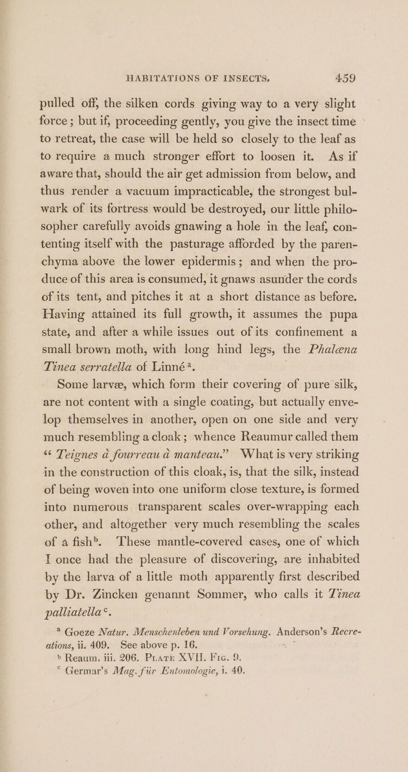 pulled off, the silken cords giving way to a very slight force ; but if, proceeding gently, you give the insect time © to retreat, the case will be held so closely to the leaf as to require a much stronger effort to loosen it. As if aware that, should the air get admission from below, and thus render a vacuum impracticable, the strongest bul- wark of its fortress would be destroyed, our little philo- sopher carefully avoids gnawing a hole in the leaf, con- tenting itself with the pasturage afforded by the paren- chyma above the lower epidermis; and when the pro- duce of this area is consumed, it gnaws asunder the cords of its tent, and pitches it at a short distance as before. Having attained its full growth, it assumes the pupa state, and after a while issues out of its confinement a small brown moth, with long hind legs, the Phalena Tinea serratella of Linné?. 3 Some larvee, which form their covering of pure silk, are not content with a single coating, but actually enve- lop themselves in another, open on one side and very much resembling a cloak; whence Reaumur called them ‘“* Teignes a fourreau a manteau.” What is very striking in the construction of this cloak, is, that the silk, instead of being woven into one uniform close texture, is formed into numerous transparent scales over-wrapping each other, and altogether very much resembling the scales of a fish®. These mantle-covered cases, one of which T once had the pleasure of discovering, are inhabited by the larva of a little moth apparently first described by Dr. Zincken genannt Sommer, who calls it Tinea palliatella®. * Goeze Natur. Menschenleben und Vorsehung. Anderson’s Recre- ations, ii. 409. See above p. 16. se > Reaum. ii. 206. Pratt: XVII. Fie. 9. © Germar’s Mag. fiir Entomologie, i. 40.