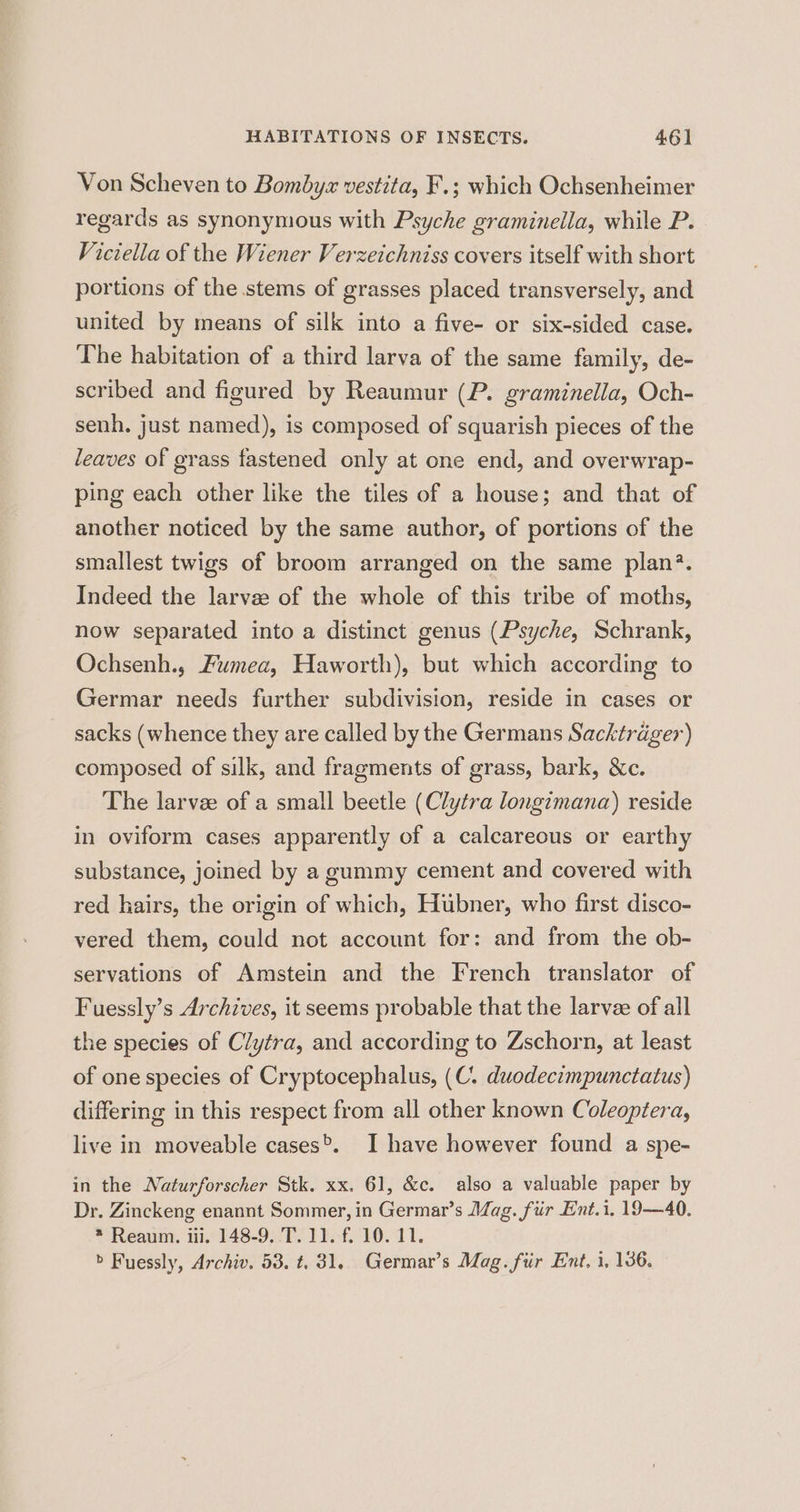 Von Scheven to Bombyz vestita, F.; which Ochsenheimer regards as synonymous with Psyche graminella, while P. Viciella of the Wiener Verzetchniss covers itself with short portions of the stems of grasses placed transversely, and united by means of silk into a five- or six-sided case. The habitation of a third larva of the same family, de- scribed and figured by Reaumur (P. graminella, Och- senh, just named), is composed of squarish pieces of the leaves of grass fastened only at one end, and overwrap- ping each other like the tiles of a house; and that of another noticed by the same author, of portions of the smallest twigs of broom arranged on the same plan?. Indeed the larvz of the whole of this tribe of moths, now separated into a distinct genus (Psyche, Schrank, Ochsenh., Fumea, Haworth), but which according to Germar needs further subdivision, reside in cases or sacks (whence they are called by the Germans Sacktrager) composed of silk, and fragments of grass, bark, &amp;c. The larvee of a small beetle (Clytra longimana) reside in oviform cases apparently of a calcareous or earthy substance, joined by a gummy cement and covered with red hairs, the origin of which, Hubner, who first disco- vered them, could not account for: and from the ob- servations of Amstein and the French translator of Fuessly’s Archives, it seems probable that the larvee of all the species of Clytra, and according to Zschorn, at least of one species of Cryptocephalus, (C. duodecimpunctatus) differing in this respect from all other known Coleoptera, live in moveable cases®. I have however found a spe- in the Naturforscher Stk. xx. 61, &amp;c. also a valuable paper by Dr. Zinckeng enannt Sommer, in Germar’s Mag. fiir Ent.i. 19—40. * Reaum. iii. 148-9. T. 11. f. 10. 11. > Fuessly, Archiv. 53. t. 81, Germar’s Mag. fiir Ent. i, 136.