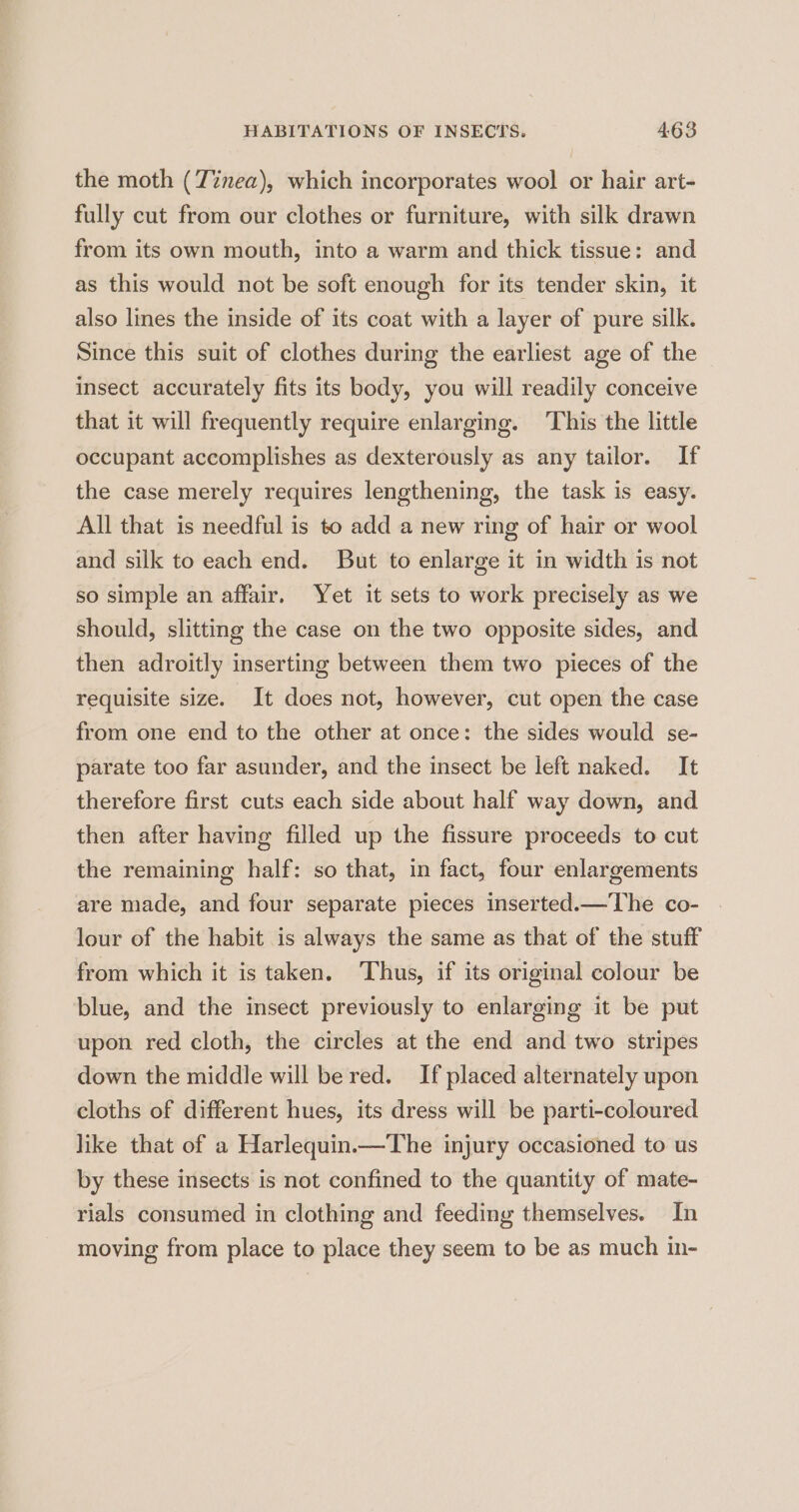 the moth (Z%nea), which incorporates wool or hair art- fully cut from our clothes or furniture, with silk drawn from its own mouth, into a warm and thick tissue: and as this would not be soft enough for its tender skin, it also lines the inside of its coat with a layer of pure silk. Since this suit of clothes during the earliest age of the insect accurately fits its body, you will readily conceive that it will frequently require enlarging. This the little occupant accomplishes as dexterously as any tailor. If the case merely requires lengthening, the task is easy. All that is needful is to add a new ring of hair or wool and silk to each end. But to enlarge it in width is not so simple an affair. Yet it sets to work precisely as we should, slitting the case on the two opposite sides, and then adroitly inserting between them two pieces of the requisite size. It does not, however, cut open the case from one end to the other at once: the sides would se- parate too far asunder, and the insect be left naked. It therefore first cuts each side about half way down, and then after having filled up the fissure proceeds to cut the remaining half: so that, in fact, four enlargements are made, and four separate pieces inserted.—The co- lour of the habit is always the same as that of the stuff from which it is taken. Thus, if its original colour be blue, and the insect previously to enlarging it be put upon red cloth, the circles at the end and two stripes down the middle will be red. If placed alternately upon cloths of different hues, its dress will be parti-coloured like that of a Harlequin.—The injury occasioned to us by these insects is not confined to the quantity of mate- rials consumed in clothing and feeding themselves. In moving from place to place they seem to be as much in-