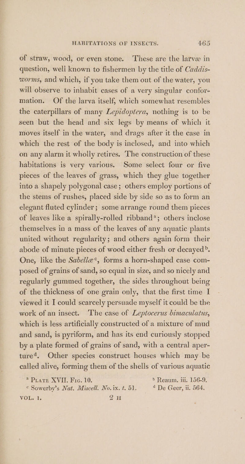 of straw, wood, or even stone. These are the larvae in question, weli known to fishermen by the title of Caddis- worms, and which, if you take them out of the water, you will observe to inhabit cases of a very singular confor- mation. Of the larva itself, which somewhat resembles the caterpillars of many Lepidoptera, nothing is to be seen but the head and six legs by means of which it moves itself in the water, and drags after it the case in which the rest of the body is inclosed, and into which on any alarm it wholly retires. ‘The construction of these habitations is very various. Some select four or five pieces of the leaves of grass, which they glue together into a shapely polygonal case; others employ portions of the stems of rushes, placed side by side so as to form an elegant fluted cylinder; some arrange round them pieces of leaves like a spirally-rolled ribband*; others inclose themselves in a mass of the leaves of any aquatic plants united without regularity; and others again form their abode of minute pieces of wood either fresh or decayed”. One, like the Sabelle*, forms a horn-shaped case com- posed of grains of sand, so equal in size, and so nicely and regularly gummed together, the sides throughout being of the thickness of one grain only, that the first time I viewed it I could scarcely persuade myself it could be the work of an insect. ‘The case of Leptocerus bimaculatus, which is less artificially constructed of a mixture of mud and sand, is pyriform, and has its end curiously stopped by a plate formed of grains of sand, with a central aper- ture’, Other species construct houses which may be called alive, forming them of the shells of various aquatic *Prate XVII. Fre. 10. > Reaum. ii. 156-9. © Sowerby’s Nat. Miscell. No. ix. t. 51. 4 De Geer, ii. 564. VOL. 1. 2H