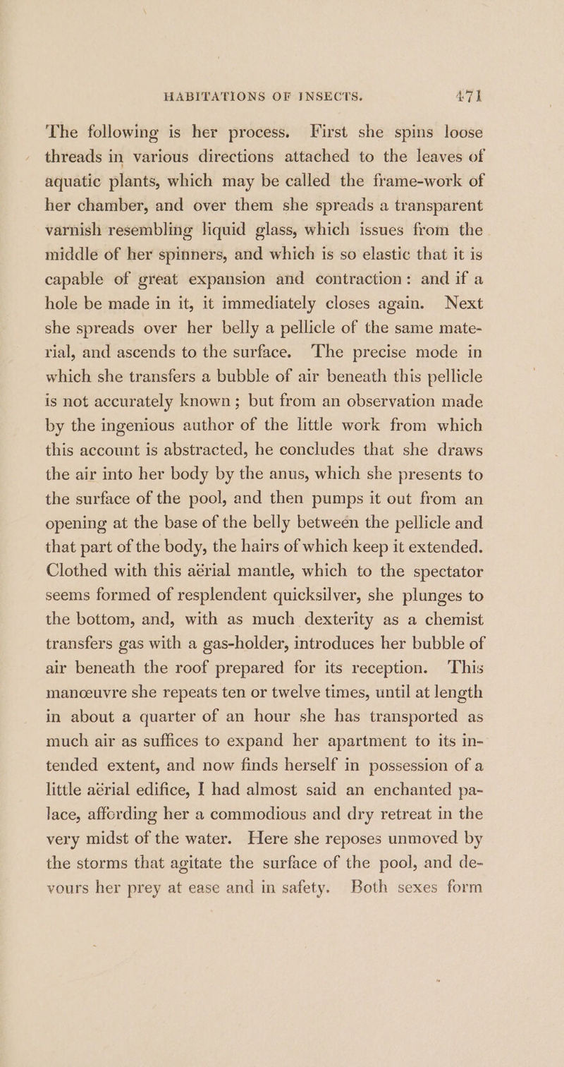 The following is her process. First she spins loose threads in various directions attached to the leaves of aquatic plants, which may be called the frame-work of her chamber, and over them she spreads a transparent varnish resembling liquid glass, which issues from the middle of her spinners, and which is so elastic that it is capable of great expansion and contraction: and if a hole be made in it, it immediately closes again. Next she spreads over her belly a pellicle of the same mate- rial, and ascends to the surface. The precise mode in which she transfers a bubble of air beneath this pellicle is not accurately known ; but from an observation made by the ingenious author of the little work from which this account is abstracted, he concludes that she draws the air into her body by the anus, which she presents to the surface of the pool, and then pumps it out from an opening at the base of the belly between the pellicle and that part of the body, the hairs of which keep it extended. Clothed with this aerial mantle, which to the spectator seems formed of resplendent quicksilver, she plunges to the bottom, and, with as much dexterity as a chemist transfers gas with a gas-holder, introduces her bubble of air beneath the roof prepared for its reception. ‘This manceuvre she repeats ten or twelve times, until at length in about a quarter of an hour she has transported as much air as suffices to expand her apartment to its in- tended extent, and now finds herself in possession of a little aérial edifice, I had almost said an enchanted pa- lace, affording her a commodious and dry retreat in the very midst of the water. Here she reposes unmoved by the storms that agitate the surface of the pool, and de- vours her prey at ease and in safety. Both sexes form