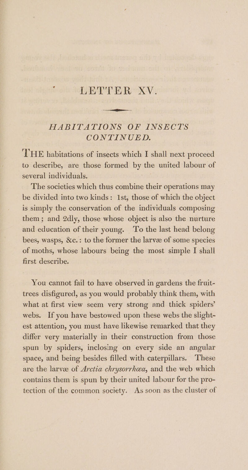 LETTER XV. HABITATIONS OF INSECTS CONTINUED. ‘DHE habitations of insects which I shall next proceed to describe, are those formed by the united labour of several individuals. at The societies which thus combine their operations may be divided into two kinds: 1st, those of which the object is simply the conservation of the individuals composing them; and 2dly, those whose object is also the nurture and education of their young. To the last head belong bees, wasps, &amp;c.: to the former the larvze of some species of moths, whose labours being the most simple I shall first describe. You cannot fail to have observed in gardens the fruit- trees disfigured, as you would probably think them, with what at first view seem very strong and thick spiders’ webs. If you have bestowed upon these webs the slight- est attention, you must have likewise remarked that they differ very materially in their construction from those spun by spiders, inclosing on every side an angular space, and being besides filled with caterpillars. “These are the larvee of Arctia chrysorrheea, and the web which contains them is spun by their united labour for the pro- tection of the common society. As soon as the cluster of