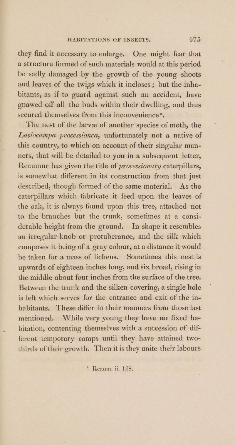 they find it necessary to enlarge. One might fear that a structure formed of such materials would at this period be sadly damaged by the growth of the young shoots and leaves of the twigs which it incloses; but the inha- bitants, as if to guard against such an accident, have gnawed off all the buds within their dwelling, and thus secured themselves from this inconvenience *. The nest of the larvae of another species of moth, the Lasiocampa processionea, unfortunately not a native of this country, to which on account of their singular man- ners, that will be detailed to you in a subsequent letter, Reaumur has given the title of processtonary caterpillars, is somewhat different in its construction from that just described, though formed of the same material. As the caterpillars which fabricate it feed upon the leaves of the oak, it is always found upon this tree, attached not to the branches but the trunk, sometimes at a consi- derable height from the ground. In shape it resembles an irregular: knob or protuberance, and the silk which composes it beg of a gray colour, at a distance it would be taken for a mass of lichens. Sometimes this nest is upwards of eighteen inches long, and six broad, rising in the middle about four inches from the surface of the tree. Between the trunk and the silken covering, a single hole is left which serves for the entrance and exit of the in- habitants. These differ in their manners from those last mentioned. While very young they have no fixed ha- bitation, contenting themselves with a succession of dif- ferent temporary camps until they have attained two- thirds of their growth. ‘Then it is they unite their labours