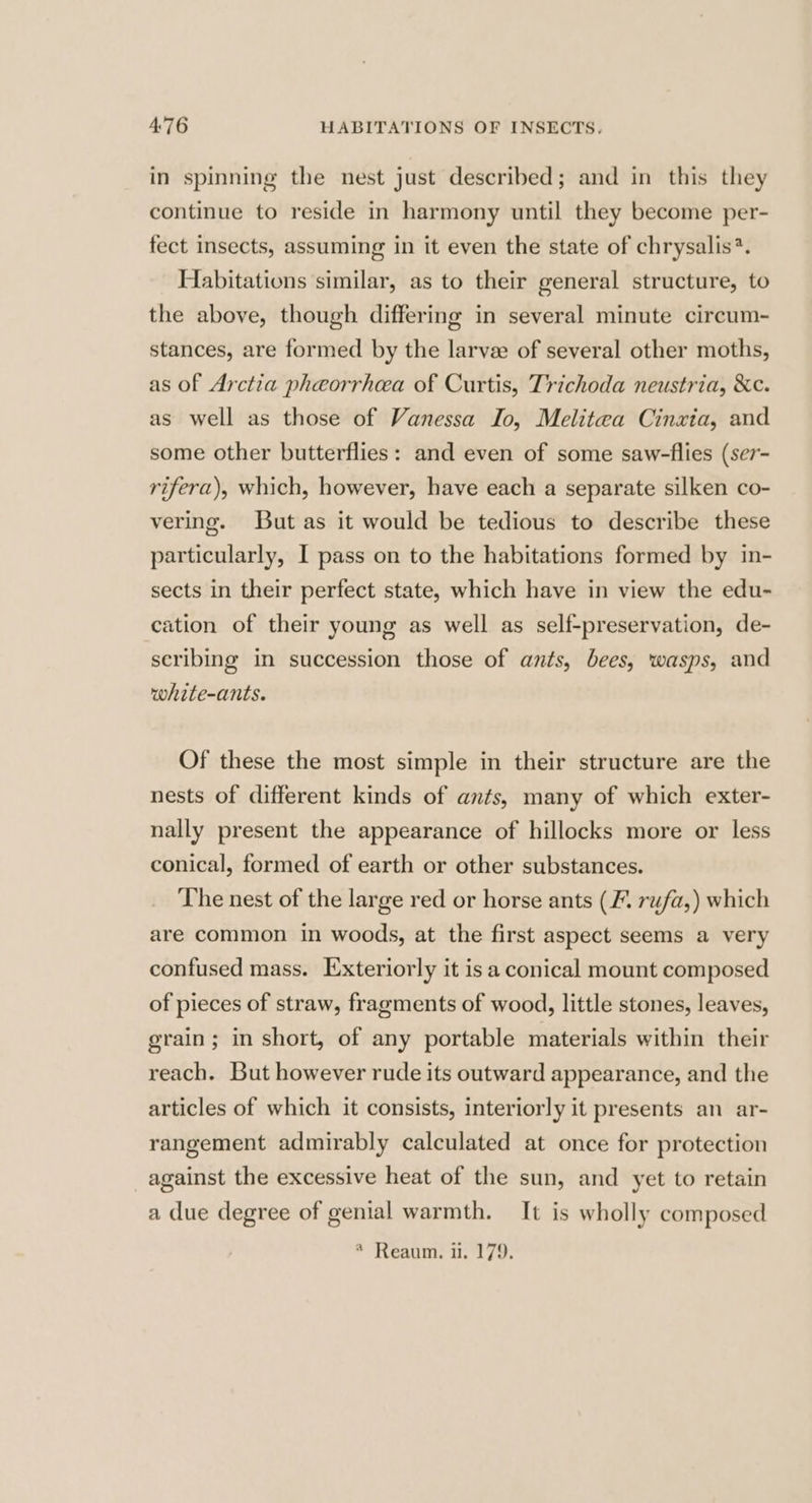 in spinning the nest just described; and in this they continue to reside in harmony until they become per- fect insects, assuming in it even the state of chrysalis?. Habitations similar, as to their general structure, to the above, though differing in several minute circum- stances, are formed by the larve of several other moths, as of Arctia pheorrhea of Curtis, Trichoda neustria, &amp;c. as well as those of Vanessa Io, Melitaa Cinxia, and some other butterflies: and even of some saw-flies (se7- rifera), which, however, have each a separate silken co- vering. But as it would be tedious to describe these particularly, I pass on to the habitations formed by in- sects in their perfect state, which have in view the edu- cation of their young as well as self-preservation, de- scribing in succession those of ants, bees, wasps, and white-ants. Of these the most simple in their structure are the nests of different kinds of ants, many of which exter- nally present the appearance of hillocks more or less conical, formed of earth or other substances. The nest of the large red or horse ants (7. rufa,) which are common in woods, at the first aspect seems a very confused mass. Exteriorly it is a conical mount composed of pieces of straw, fragments of wood, little stones, leaves, grain; in short, of any portable materials within their reach. But however rude its outward appearance, and the articles of which it consists, interiorly it presents an ar- rangement admirably calculated at once for protection against the excessive heat of the sun, and yet to retain a due degree of genial warmth. It is wholly composed