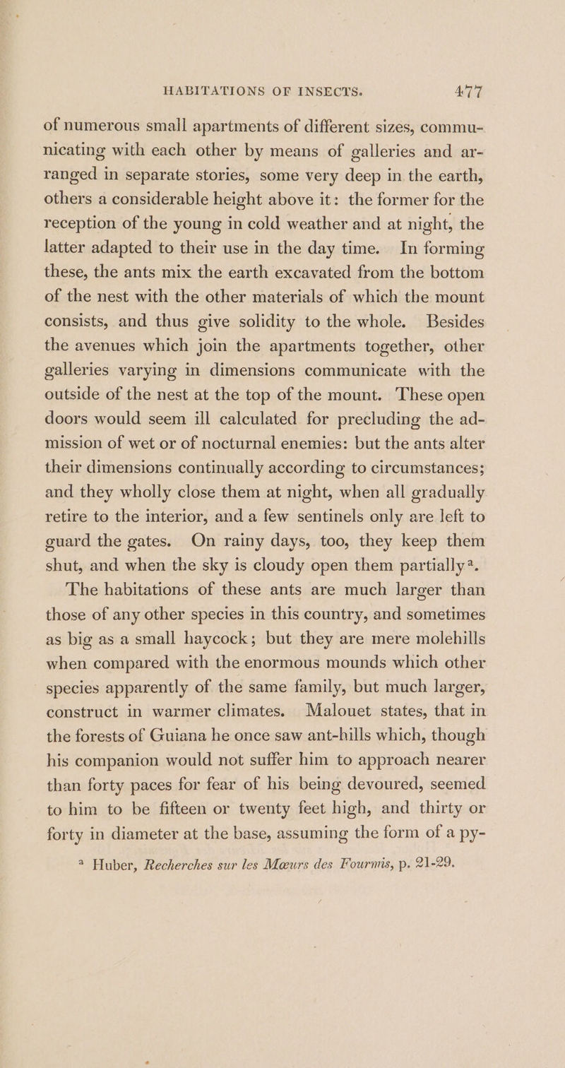 of numerous small apartments of different sizes, commu- nicating with each other by means of galleries and ar- ranged in separate stories, some very deep in the earth, others a considerable height above it: the former for the reception of the young in cold weather and at night, the latter adapted to their use in the day time. In forming these, the ants mix the earth excavated from the bottom of the nest with the other materials of which the mount consists, and thus give solidity to the whole. Besides the avenues which join the apartments together, other galleries varying in dimensions communicate with the outside of the nest at the top of the mount. These open doors would seem ill calculated for precluding the ad- mission of wet or of nocturnal enemies: but the ants alter their dimensions continually according to circumstances; and they wholly close them at night, when all gradually retire to the interior, and a few sentinels only are left to guard the gates. On rainy days, too, they keep them shut, and when the sky is cloudy open them partially?. The habitations of these ants are much larger than those of any other species in this country, and sometimes as big as a small haycock; but they are mere molehills when compared with the enormous mounds which other species apparently of the same family, but much larger, construct in warmer climates. Malouet states, that in the forests of Guiana he once saw ant-hills which, though his companion would not suffer him to approach nearer than forty paces for fear of his being devoured, seemed to him to be fifteen or twenty feet high, and thirty or forty in diameter at the base, assuming the form of a py- 4 Huber, Recherches sur les Maurs des Fourmis, p. 21-29.