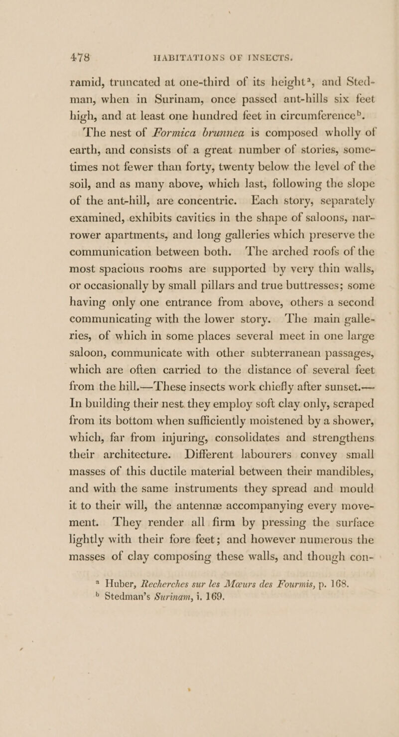 ramid, truncated at one-third of its height*, and Sted- man, when in Surinam, once passed ant-hills six feet high, and at least one hundred feet in circumference?. The nest of Formica brunnea is composed wholly of earth, and consists of a great number of stories, some- times not fewer than forty, twenty below the level of the soil, and as many above, which last, following the slope of the ant-hill, are concentric. Each story, separately examined, exhibits cavities in the shape of saloons, nar- rower apartments, and long galleries which preserve the communication between both. The arched roofs of the most spacious rooms are supported by very thin walls, or occasionally by small pillars and true buttresses; some having only one entrance from above, others a second communicating with the lower story. The main galle- ries, of which in some places several meet in one large saloon, communicate with other subterranean passages, which are often carried to the distance of several feet from the hill.—These insects work chiefly after sunset.— In building their nest. they employ soft clay only, scraped from its bottom when sufficiently moistened by a shower, which, far from injuring, consolidates and strengthens their architecture. Different labourers convey small masses of this ductile material between their mandibles, and with the same instruments they spread and mould it to their will, the antennse accompanying every move- ment. ‘They render all firm by pressing the surface lightly with their fore feet; and however numerous the masses of clay composing these walls, and though con- * Huber, Recherches sur les Meeurs des Fourmis, p. 168. > Stedman’s Surinam, i. 169.