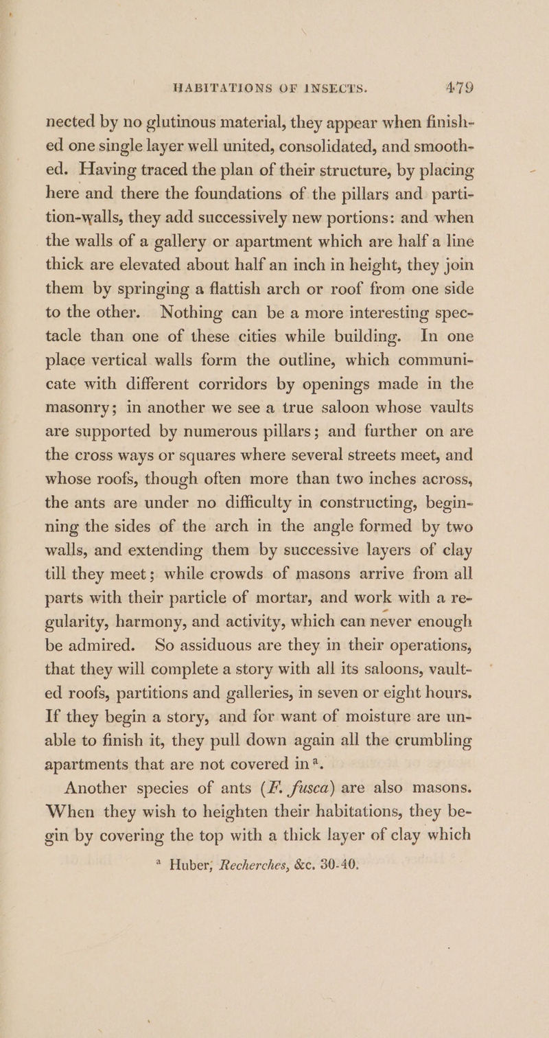 nected by no glutinous material, they appear when finish- ed one single layer well united, consolidated, and smooth- ed. Having traced the plan of their structure, by placing here and there the foundations of the pillars and. parti- tion-walls, they add successively new portions: and when _ the walls of a gallery or apartment which are half a line thick are elevated about half an inch in height, they join them by springing a flattish arch or roof from one side to the other. Nothing can be a more interesting spec- tacle than one of these cities while building. In one place vertical walls form the outline, which communi- cate with different corridors by openings made in the masonry; in another we see a true saloon whose vaults are supported by numerous pillars; and further on are the cross ways or squares where several streets meet, and whose roofs, though often more than two inches across, the ants are under no difficulty in constructing, begin- ning the sides of the arch in the angle formed by two walls, and extending them by successive layers of clay till they meet; while crowds of masons arrive from all parts with their particle of mortar, and work with a re- gularity, harmony, and activity, which can never enough be admired. So assiduous are they in their operations, that they will complete a story with all its saloons, vault- ed roofs, partitions and galleries, in seven or eight hours. If they begin a story, and for want of moisture are un- able to finish it, they pull down again all the crumbling apartments that are not covered in?. Another species of ants (fusca) are also masons. When they wish to heighten their habitations, they be- gin by covering the top with a thick layer of clay which * Huber; Recherches, &amp;c. 30-40.