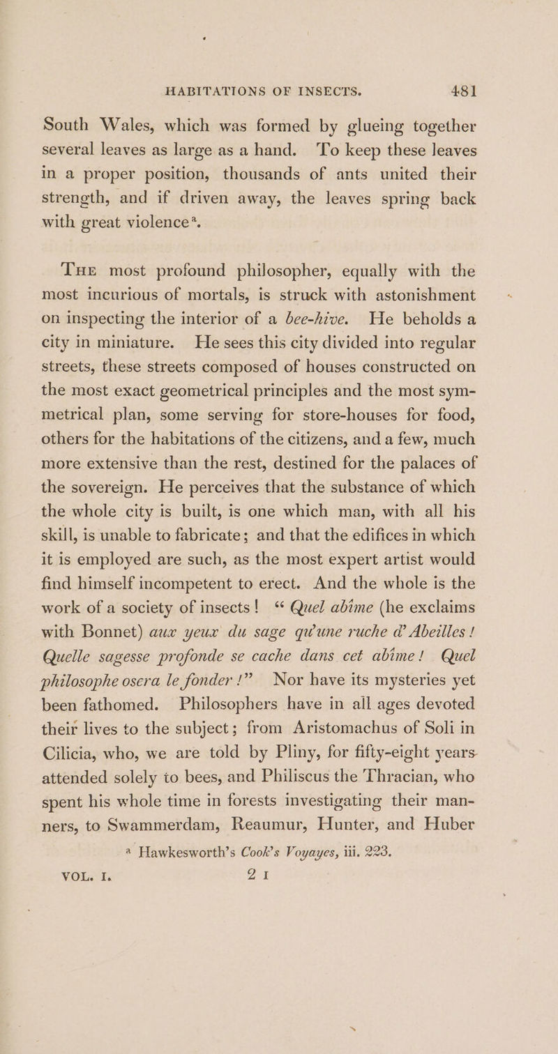 South Wales, which was formed by glueing together several leaves as large as a hand. ‘To keep these leaves in a proper position, thousands of ants united their strength, and if driven away, the leaves spring back with great violence*. THE most profound philosopher, equally with the most incurious of mortals, is struck with astonishment on inspecting the interior of a bee-hive. He beholds a city in miniature. He sees this city divided into regular streets, these streets composed of houses constructed on the most exact geometrical principles and the most sym- metrical plan, some serving for store-houses for food, others for the habitations of the citizens, and a few, much more extensive than the rest, destined for the palaces of the sovereign. He perceives that the substance of which the whole city is built, is one which man, with all his skill, is unable to fabricate; and that the edifices in which it is employed are such, as the most expert artist would find himself incompetent to erect. And the whole is the work of a society of insects! ‘ Quel abime (he exclaims with Bonnet) aux yeux du sage qwune ruche @ Abeilles ! Quelle sagesse profonde se cache dans cet abime! Quel philosophe osera le fonder been fathomed. Philosophers have in all ages devoted }?? Nor have its mysteries yet their lives to the subject; from Aristomachus of Soli in Cilicia, who, we are told by Pliny, for fifty-eight years. attended solely to bees, and Philiscus the Thracian, who spent his whole time in forests investigating their man- ners, to Swammerdam, Reaumur, Hunter, and Huber @ Hawkesworth’s Cook’s Voyayes, iii. 223. VOL. I. ZA