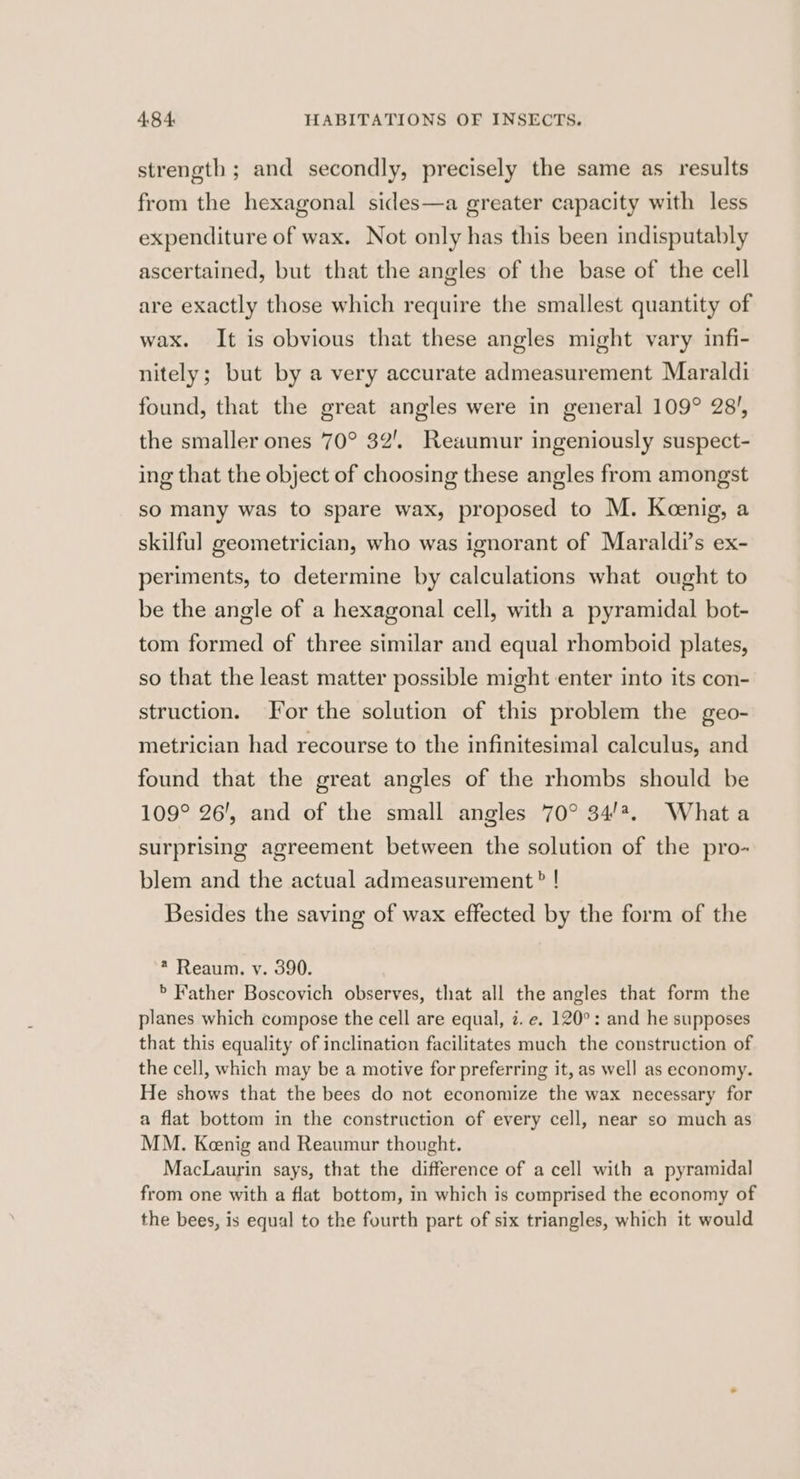 strength ; and secondly, precisely the same as results from the hexagonal sides—a greater capacity with less expenditure of wax. Not only has this been indisputably ascertained, but that the angles of the base of the cell are exactly those which require the smallest quantity of wax. It is obvious that these angles might vary infi- nitely; but by a very accurate admeasurement Maraldi found, that the great angles were in general 109° 28', the smaller ones 70° 32’. Reaumur ingeniously suspect- ing that the object of choosing these angles from amongst so many was to spare wax, proposed to M. Keenig, a skilful geometrician, who was ignorant of Maraldi’s ex- periments, to determine by calculations what ought to be the angle of a hexagonal cell, with a pyramidal bot- tom formed of three similar and equal rhomboid plates, so that the least matter possible might enter into its con- struction. For the solution of this problem the geo- metrician had recourse to the infinitesimal calculus, and found that the great angles of the rhombs should be 109° 26', and of the small angles 70° 34/2. Whata surprising agreement between the solution of the pro- blem and the actual admeasurement? ! Besides the saving of wax effected by the form of the * Reaum. v. 390. > Father Boscovich observes, that all the angles that form the planes which compose the cell are equal, i. e. 120°: and he supposes that this equality of inclination facilitates much the construction of the cell, which may be a motive for preferring it, as well as economy. He shows that the bees do not economize the wax necessary for a flat bottom in the construction of every cell, near so much as MM. Kenig and Reaumur thought. MacLaurin says, that the difference of a cell with a pyramidal from one with a flat bottom, in which is comprised the economy of the bees, is equal to the fourth part of six triangles, which it would