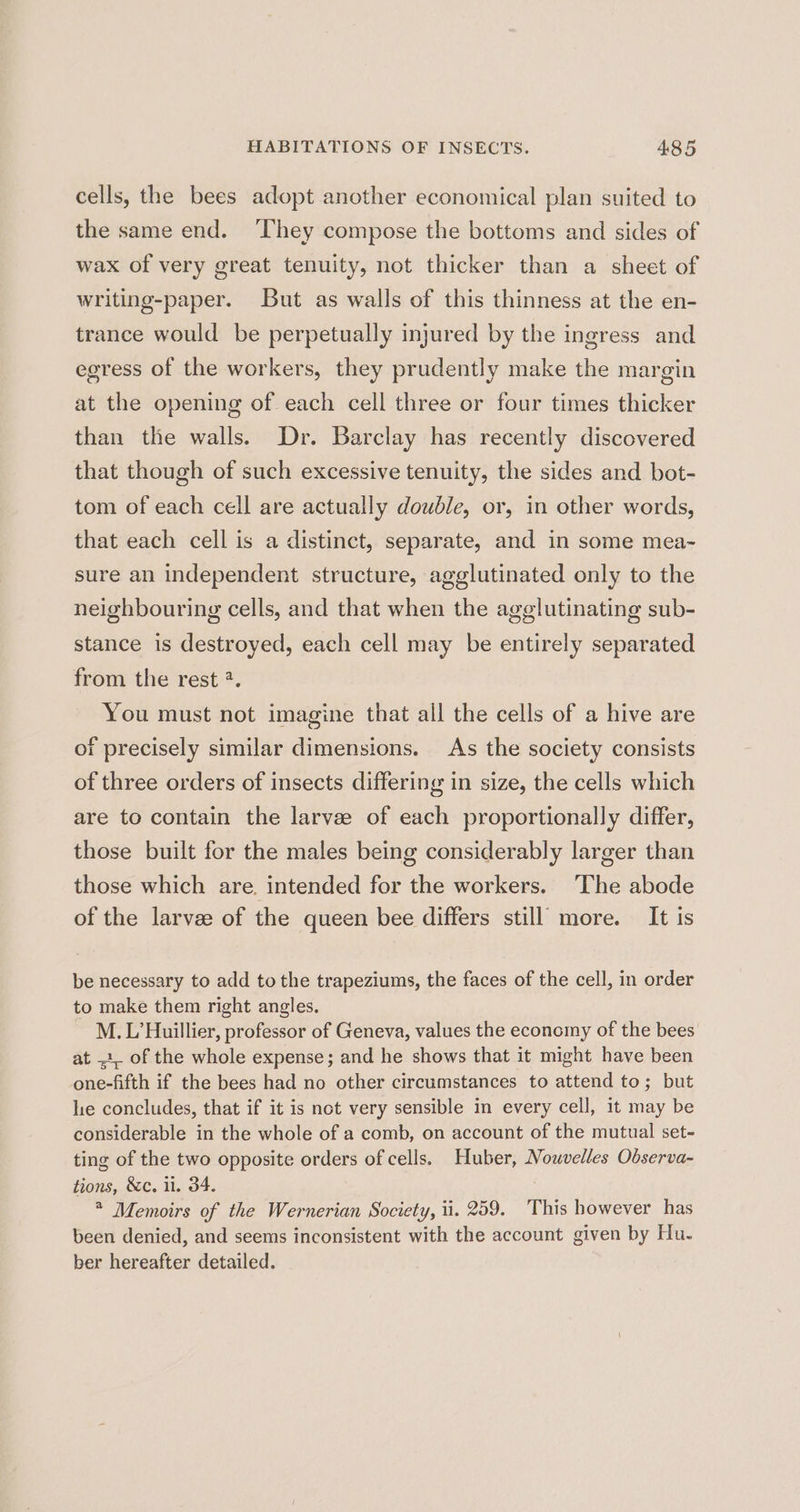 cells, the bees adopt another economical plan suited to the same end. ‘They compose the bottoms and sides of wax of very great tenuity, not thicker than a sheet of writing-paper. But as walls of this thinness at the en- trance would be perpetually injured by the ingress and egress of the workers, they prudently make the margin at the opening of each cell three or four times thicker than the walls. Dr. Barclay has recently discovered that though of such excessive tenuity, the sides and bot- tom of each cell are actually double, or, in other words, that each cell is a distinct, separate, and in some mea~ sure an independent structure, agglutinated only to the neighbouring cells, and that when the agglutinating sub- stance is destroyed, each cell may be entirely separated from the rest *. You must not imagine that all the cells of a hive are of precisely similar dimensions. As the society consists of three orders of insects differing in size, the cells which are to contain the larvee of each proportionally differ, those built for the males being considerably larger than those which are. intended for the workers. ‘The abode of the larvae of the queen bee differs still more. It is be necessary to add to the trapeziums, the faces of the cell, in order to make them right angles. M. L’Huillier, professor of Geneva, values the economy of the bees’ at 1, of the whole expense; and he shows that it might have been one-fifth if the bees had no other circumstances to attend to; but lie concludes, that if it is not very sensible in every cell, it may be considerable in the whole of a comb, on account of the mutual set- ting of the two opposite orders of cells. Huber, Nouvelles Observa- tions, &amp;c. i. 34. * Memoirs of the Wernerian Society, ti. 259. This however has been denied, and seems inconsistent with the account given by Hu. ber hereafter detailed.