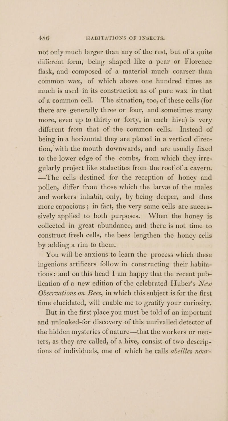 not only much larger than any of the rest, but of a quite different form, being shaped like a pear or Florence flask, and composed of a material much coarser than common wax, of which above one hundred times as much is used in its construction as of pure wax in that of a common cell. The situation, too, of these cells (for there are generally three or four, and sometimes many more, even up to thirty or forty, in each hive) is very different from that of the common cells. Instead of being in a horizontal they are placed in a vertical direc- tion, with the mouth downwards, and are usually fixed to the lower edge of the combs, from which they irre- gularly project like stalactites from the roof of a cavern. —The cells destined for the reception of honey and pollen, differ from those which the larvae of the males and workers inhabit, only, by being deeper, and thus more capacious ; in fact, the very same cells are succes- sively applied to both purposes. When the honey is collected in great abundance, and there is not time to construct fresh cells, the bees lengthen the honey cells by adding a rim to them, You will be anxious to learn the process which these ingenious artificers follow in constructing their habita- tions:-and on this head I am happy that the recent pub- lication of a new edition of the celebrated Huber’s New Observations on Bees, in which this subject is for the first time elucidated, will enable me to gratify your curiosity. But in the first place you must be told of an important and unlooked-for discovery of this unrivalled detector of the hidden mysteries of nature—that the workers or neu- ters, as they are called, of a hive, consist of two descrip- tions of individuals, one of which he calls abezlles nour-