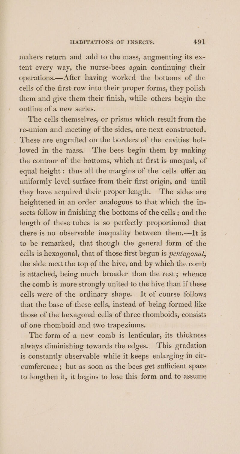 makers return and add to the mass, augmenting its ex- tent every way, the nurse-bees again continuing their operations.—After having worked the bottoms of the cells of the first row into their proper forms, they polish them and give them their finish, while others begin the outline of a new series. The cells themselves, or prisms which result from the re-union and meeting of the sides, are next constructed. These are engrafted on the borders of the cavities hol- lowed in the mass. ‘The bees begin them by making the contour of the bottoms, which at first is unequal, of equal height: thus all the margins of the cells offer an uniformly level surface from their first origin, and until they have acquired their proper length. The sides are heightened in an order analogous to that which the in- sects follow in finishing the bottoms of the cells ; and the length of these tubes is so perfectly proportioned that there is no observable inequality between them.—lIt is to be remarked, that though the general form of the cells is hexagonal, that of those first begun is pentagonal, the side next the top of the hive, and by which the comb is attached, being much broader than the rest; whence the comb is more strongly united to the hive than if these cells were of the ordinary shape. It of course follows that the base of these cells, instead of being formed like those of the hexagonal cells of three rhomboids, consists of one rhomboid and two trapeziums. The form of a new comb is lenticular, its thickness always diminishing towards the edges. ‘This gradation is constantly observable while it keeps enlarging in cir- cumferenee; but as soon as the bees get sufficient space to lengthen it, it begins to lose this form and to assume