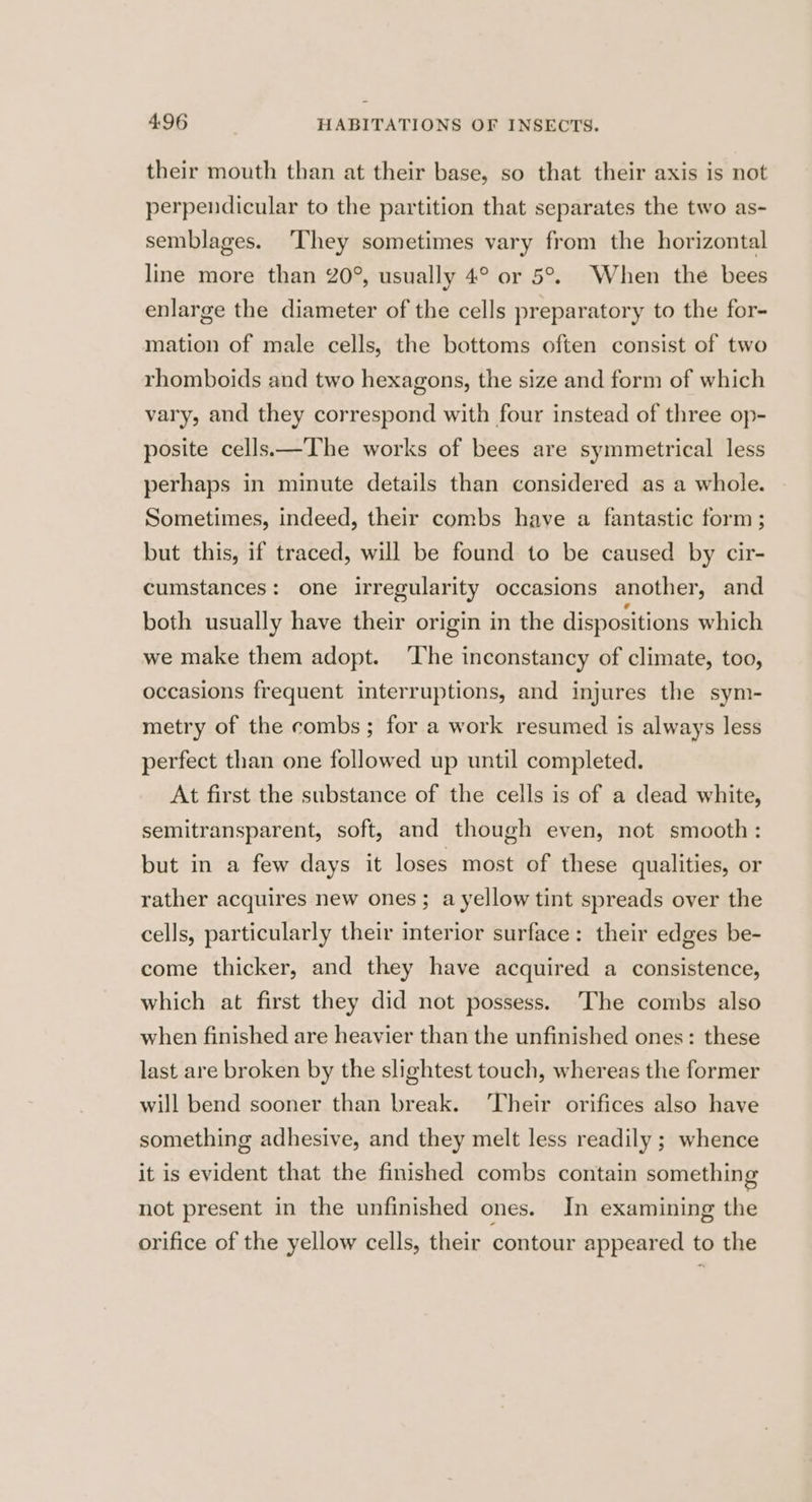 their mouth than at their base, so that their axis is not perpendicular to the partition that separates the two as- semblages. ‘They sometimes vary from the horizontal line more than 20°, usually 4° or 5°. When the bees enlarge the diameter of the cells preparatory to the for- mation of male cells, the bottoms often consist of two rhomboids and two hexagons, the size and form of which vary, and they correspond with four instead of three op- posite cells—The works of bees are symmetrical less perhaps in minute details than considered as a whole. Sometimes, indeed, their combs have a fantastic form ; but this, if traced, will be found to be caused by cir- cumstances: one irregularity occasions another, and both usually have their origin in the dispositions which we make them adopt. ‘The inconstancy of climate, too, occasions frequent interruptions, and injures the sym- metry of the combs; for a work resumed is always less perfect than one followed up until completed. At first the substance of the cells is of a dead white, semitransparent, soft, and though even, not smooth: but in a few days it loses most of these qualities, or rather acquires new ones; a yellow tint spreads over the cells, particularly their interior surface: their edges be- come thicker, and they have acquired a consistence, which at first they did not possess. ‘The combs also when finished are heavier than the unfinished ones: these last are broken by the slightest touch, whereas the former will bend sooner than break. ‘Their orifices also have something adhesive, and they melt less readily ; whence it is evident that the finished combs contain something not present in the unfinished ones. In examining the orifice of the yellow cells, their contour appeared to the