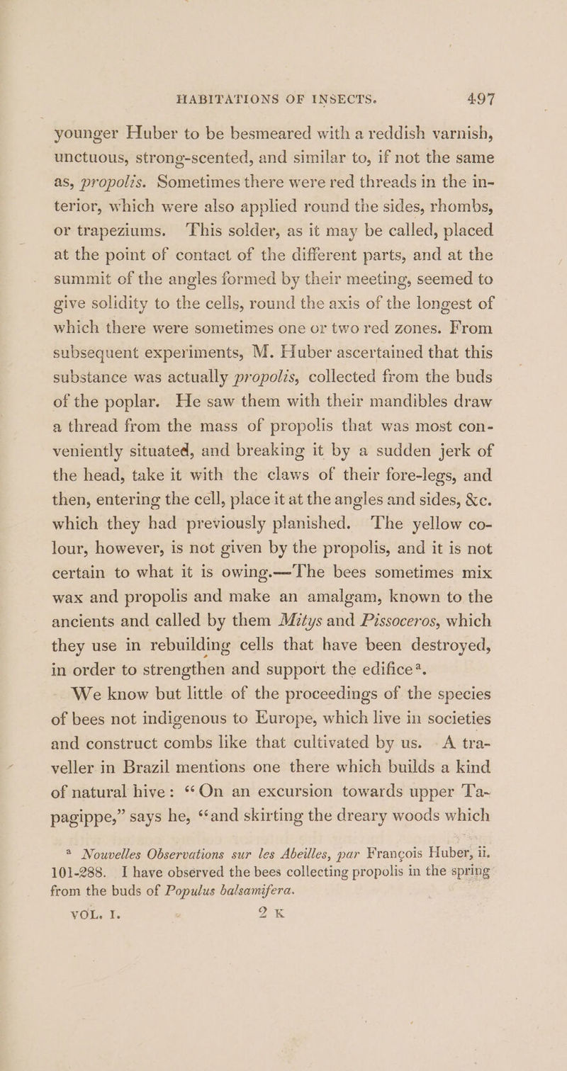 younger Huber to be besmeared with a reddish varnish, unctuous, strong-scented, and similar to, if not the same as, propolis. Sometimes there were red threads in the in- terior, which were also applied round tie sides, rhombs, or trapeziums. ‘This solder, as it may be called, placed at the point of contact of the different parts, and at the summit of the angles formed by their meeting, seemed to give solidity to the cells, round the axis of the longest of which there were sometimes one or two red zones. From subsequent experiments, M. Huber ascertained that this substance was actually propolis, collected from the buds of the poplar. He saw them with their mandibles draw a thread from the mass of propolis that was most con- veniently situated, and breaking it by a sudden jerk of the head, take it with the claws of their fore-legs, and then, entering the cell, place it at the angles and sides, &amp;Xc. which they had previously planished. The yellow co- lour, however, is not given by the propolis, and it is not certain to what it is owing.—The bees sometimes mix wax and propolis and make an amalgam, known to the ancients and called by them Mitys and Pissoceros, which they use in rebuilding cells that have been destroyed, in order to strengthen and support the edifice*. We know but little of the proceedings of the species of bees not indigenous to Europe, which live in societies and construct combs like that cultivated by us. A tra- veller in Brazil mentions one there which builds a kind of natural hive: ‘*On an excursion towards upper Ta~ pagippe,” says he, ‘‘and skirting the dreary woods which * Nouvelles Observations sur les Abeilles, par Francois Huber, il. 101-288. I have observed the bees collecting propolis in the spring from the buds of Populus balsamifera. VOL, I : Qk