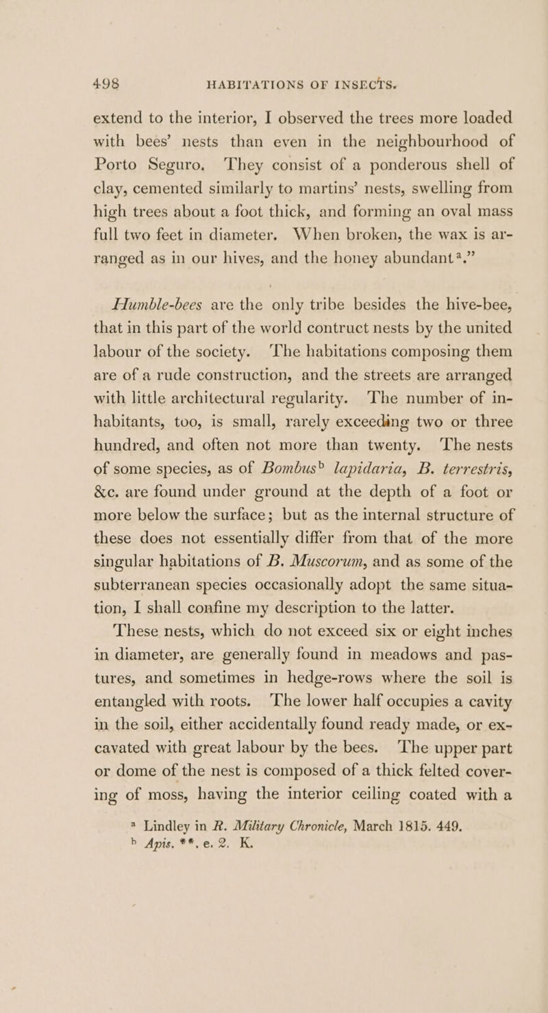 extend to the interior, I observed the trees more loaded with bees’ nests than even in the neighbourhood of Porto Seguro. They consist of a ponderous shell of clay, cemented similarly to martins’ nests, swelling from high trees about a foot thick, and forming an oval mass full two feet in diameter. When broken, the wax is ar- ranged as in our hives, and the honey abundant?.” Humble-bees ave the only tribe besides the hive-bee, that in this part of the world contruct nests by the united labour of the society. ‘The habitations composing them are of a rude construction, and the streets are arranged with little architectural regularity. The number of in- habitants, too, is small, rarely exceeding two or three hundred, and often not more than twenty. ‘The nests of some species, as of Bombus® lapidaria, B. terrestris, &c. are found under ground at the depth of a foot or more below the surface; but as the internal structure of these does not essentially differ from that of the more singular habitations of B. Muscorum, and as some of the subterranean species occasionally adopt the same situa- tion, I shall confine my description to the latter. These nests, which do not exceed six or eight inches in diameter, are generally found in meadows and _ pas- tures, and sometimes in hedge-rows where the soil is entangled with roots. ‘The lower half occupies a cavity in the soil, either accidentally found ready made, or ex- cavated with great labour by the bees. The upper part or dome of the nest is composed of a thick felted cover- ing of moss, having the interior ceiling coated with a * Lindley in R. Military Chronicle, March 1815. 449. b Apis. **,e.2, K.