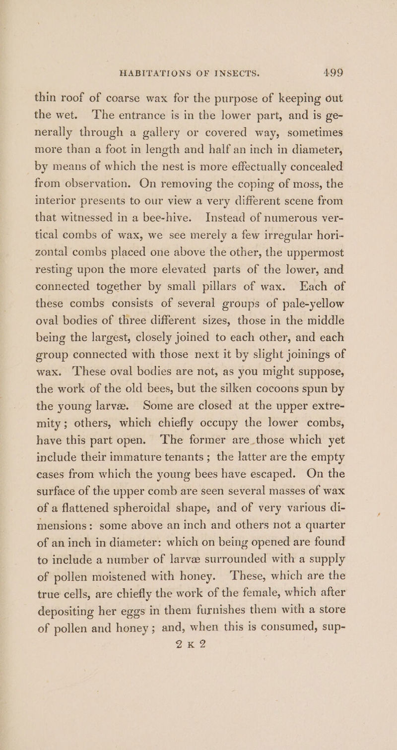 thin roof of coarse wax for the purpose of keeping out the wet. The entrance is in the lower part, and is ge- nerally through a gallery or covered way, sometimes more than a foot in length and half an inch in diameter, by means of which the nest is more effectually concealed from observation. On removing the coping of moss, the interior presents to our view a very different scene from that witnessed in a bee-hive. Instead of numerous ver- tical combs of wax, we see merely a few irregular hori- zontal combs placed one above the other, the uppermost resting upon the more elevated parts of the lower, and connected together by smali pillars of wax. Each of these combs consists of several groups of pale-yellow oval bodies of three different sizes, those in the middle being the largest, closely joined to each other, and each eroup connected with those next it by slight joinings of wax. These oval bodies are not, as you might suppose, the work of the old bees, but the silken cocoons spun by the young larva. Some are closed at the upper extre- mity; others, which chiefly occupy the lower combs, have this part open. The former are those which yet include their immature tenants ; the latter are the empty cases from which the young bees have escaped. On the surface of the upper comb are seen several masses of wax of a flattened spheroidal shape, and of very various di- mensions: some above an inch and others not a quarter of an inch in diameter: which on being opened are found to include a number of larvee surrounded with a supply of pollen moistened with honey. ‘These, which are the true cells, are chiefly the work of the female, which after depositing her eggs in them furnishes them with a store of pollen and honey; and, when this is consumed, sup- ZK 2