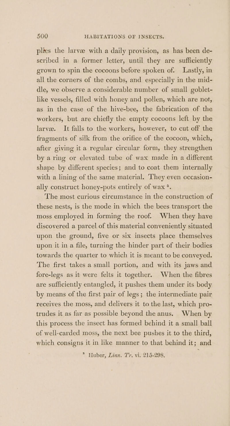 pltes the larvee with a daily provision, as has been de- scribed in a former letter, until they are sufficiently grown to spin the cocoons before spoken of. Lastly, in all the corners of the combs, and especially in the mid- dle, we observe a considerable number of small goblet- like vessels, filled with honey and pollen, which are not, as in the case of the hive-bee, the fabrication of the workers, but are chiefly the empty cocoons left by the larvee. It falls to the workers, however, to cut off the fragments of silk from the orifice of the cocoon, which, after giving ita regular circular form, they strengthen by a ring or elevated tube of wax made in a different shape by different species; and to coat them internally with a lining of the same material. ‘They even occasion- ally construct honey-pots entirely of wax ?. The most curious circumstance in the construction of these nests, is the mode in which the bees transport the moss employed in forming the roof. When they have discovered a parcel of this material conveniently situated upon the ground, five or six insects place themselves upon it in a file, turning the hinder part of their bodies towards the quarter to which it is meant to be conveyed. The first takes a small portion, and with its jaws and fore-legs as it were felts it together. When the fibres are sufficiently entangled, it pushes them under its body by means of the first pair of legs; the intermediate pair receives the moss, and delivers it to the last, which pro- trudes it as far as possible beyond the anus. When by this process the insect has formed behind it a small ball of well-carded moss, the next bee pushes it to the third, which consigns it in like manner to that behind it; and ~ * Huber, Linn. Tr. vi. 215-298.