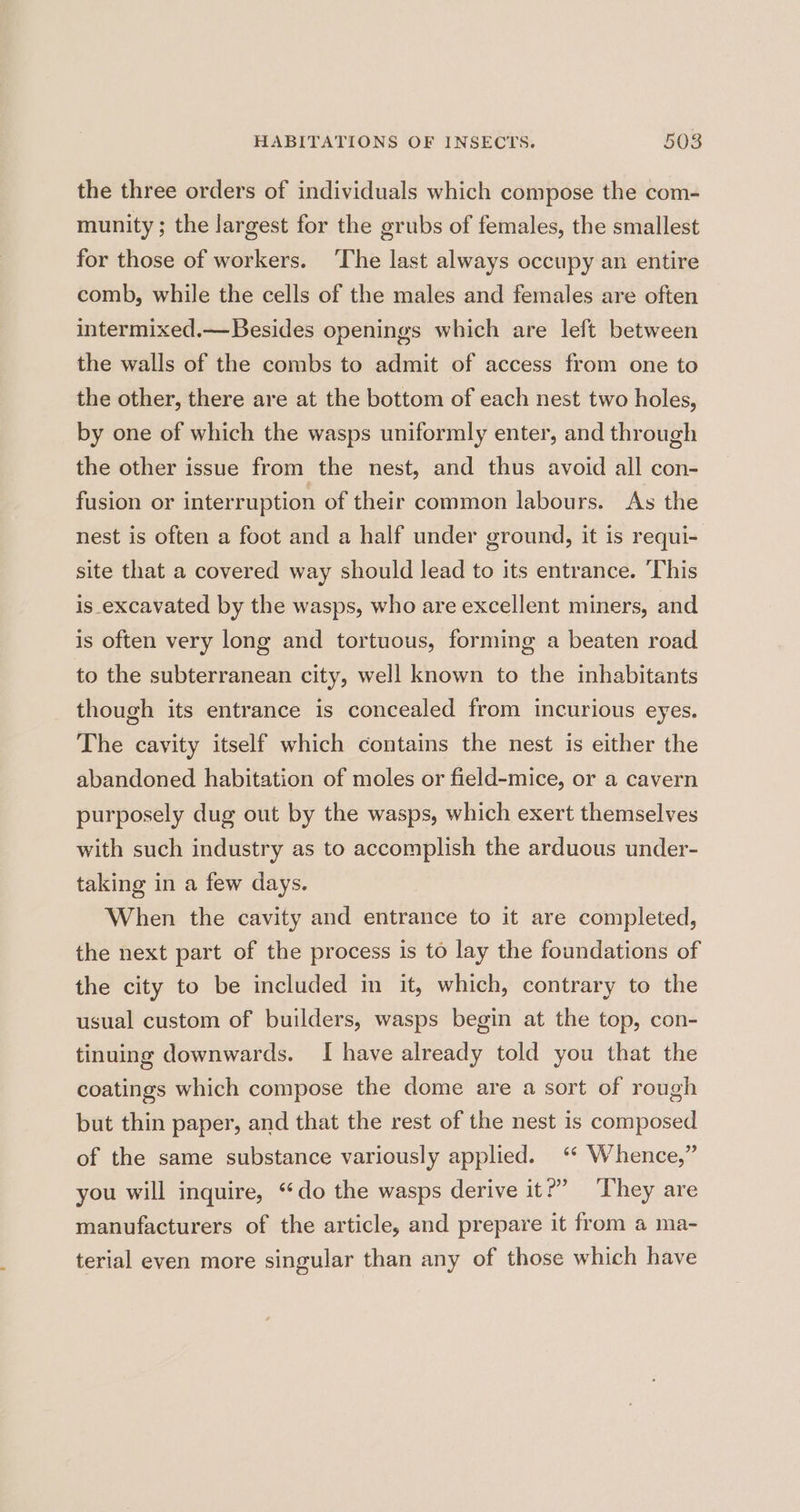 the three orders of individuals which compose the com- munity; the largest for the grubs of females, the smallest for those of workers. ‘The last always occupy an entire comb, while the cells of the males and females are often intermixed.—Besides openings which are left between the walls of the combs to admit of access from one to the other, there are at the bottom of each nest two holes, by one of which the wasps uniformly enter, and through the other issue from the nest, and thus avoid all con- fusion or interruption of their common labours. As the nest is often a foot and a half under ground, it is requi- site that a covered way should lead to its entrance. ‘This is excavated by the wasps, who are excellent miners, and is often very long and tortuous, forming a beaten road to the subterranean city, well known to the inhabitants though its entrance is concealed from incurious eyes. The cavity itself which contains the nest is either the abandoned habitation of moles or field-mice, or a cavern purposely dug out by the wasps, which exert themselves with such industry as to accomplish the arduous under- taking in a few days. When the cavity and entrance to it are completed, the next part of the process is to lay the foundations of the city to be included in it, which, contrary to the usual custom of builders, wasps begin at the top, con- tinuing downwards. I have already told you that the coatings which compose the dome are a sort of rough but thin paper, and that the rest of the nest is composed of the same substance variously applied. “* Whence,” you will inquire, ‘do the wasps derive it?’ They are manufacturers of the article, and prepare it from a ma- terial even more singular than any of those which have