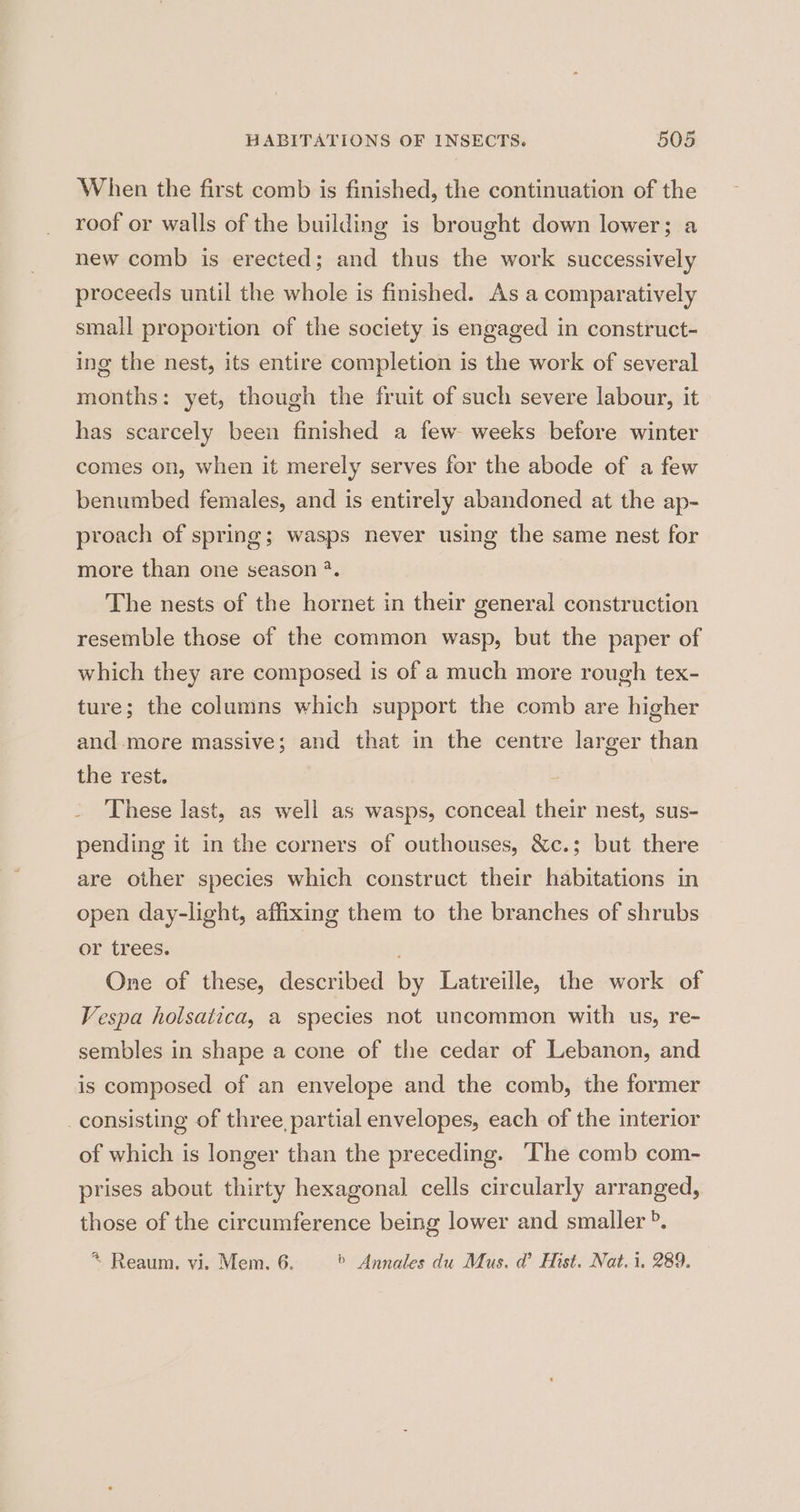 When the first comb is finished, the continuation of the roof or walls of the building is brought down lower; a new comb is erected; and thus the work successively proceeds until the whole is finished. As a comparatively small proportion of the society is engaged in construct- ing the nest, its entire completion is the work of several months: yet, though the fruit of such severe labour, it has scarcely been finished a few weeks before winter comes on, when it merely serves for the abode of a few benumbed females, and is entirely abandoned at the ap- proach of spring; wasps never using the same nest for more than one season *. The nests of the hornet in their general construction resemble those of the common wasp, but the paper of which they are composed is of a much more rough tex- ture; the columns which support the comb are higher and more massive; and that in the centre larger than the rest. These last, as well as wasps, conceal their nest, sus- pending it in the corners of outhouses, &amp;c.; but there are other species which construct their habitations in open day-light, affixing them to the branches of shrubs or trees. One of these, described by Latreille, the work of Vespa holsatica, a species not uncommon with us, re- sembles in shape a cone of the cedar of Lebanon, and is composed of an envelope and the comb, the former consisting of three, partial envelopes, each of the interior of which is longer than the preceding. —The comb com- prises about thirty hexagonal cells circularly arranged, those of the circumference being lower and smaller ». *~ Reaum. vi. Mem. 6. b Annales du Mus. d Hist. Nat. i, 289.
