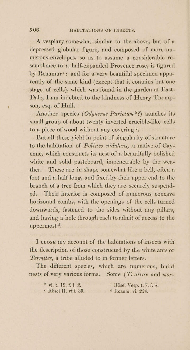 A vespiary somewhat similar to the above, but of a depressed globular figure, and composed of more nu- merous envelopes, so as to assume a considerable re- semblance to a half-expanded Provence rose, is figured by Reaumur*: and for a very beautiful specimen appa- rently of the same kind (except that it contains but one stage of cells), which was found in the garden at East- Dale, I am indebted to the kindness of Henry ‘Thomp- son, esq. of Hull. Another species (Odynerus Parietum®?) attaches its small group of about twenty inverted crucible-like cells to a piece of wood without any covering °. But all these yield in point of singularity of structure to the habitation of Polistes nidulans, a native of Cay- enne, which constructs its nest of a beautifully polished white and solid pasteboard, impenetrable by the wea- ther. ‘These are in shape somewhat like a bell, often a foot and a half long, and fixed by their upper end to the branch of a tree from which they are securely suspend- ed. ‘Their interior is composed of numerous concave horizontal combs, with the openings of the cells turned downwards, fastened to the sides without any pillars, and having a hole through each to admit of access to the uppermost ¢. I cLosE my account of the habitations of insects with the description of those constructed by the white ants or Termites, a tribe alluded to in former letters. The different species, which are numerous, build nests of very various forms. Some (7° atrox and mor- pica sey py be vg Bee > Rosel Vesp. t. 7. f. 8. © Rosel II. viii. 30. 4 Reaum. vi. 224.