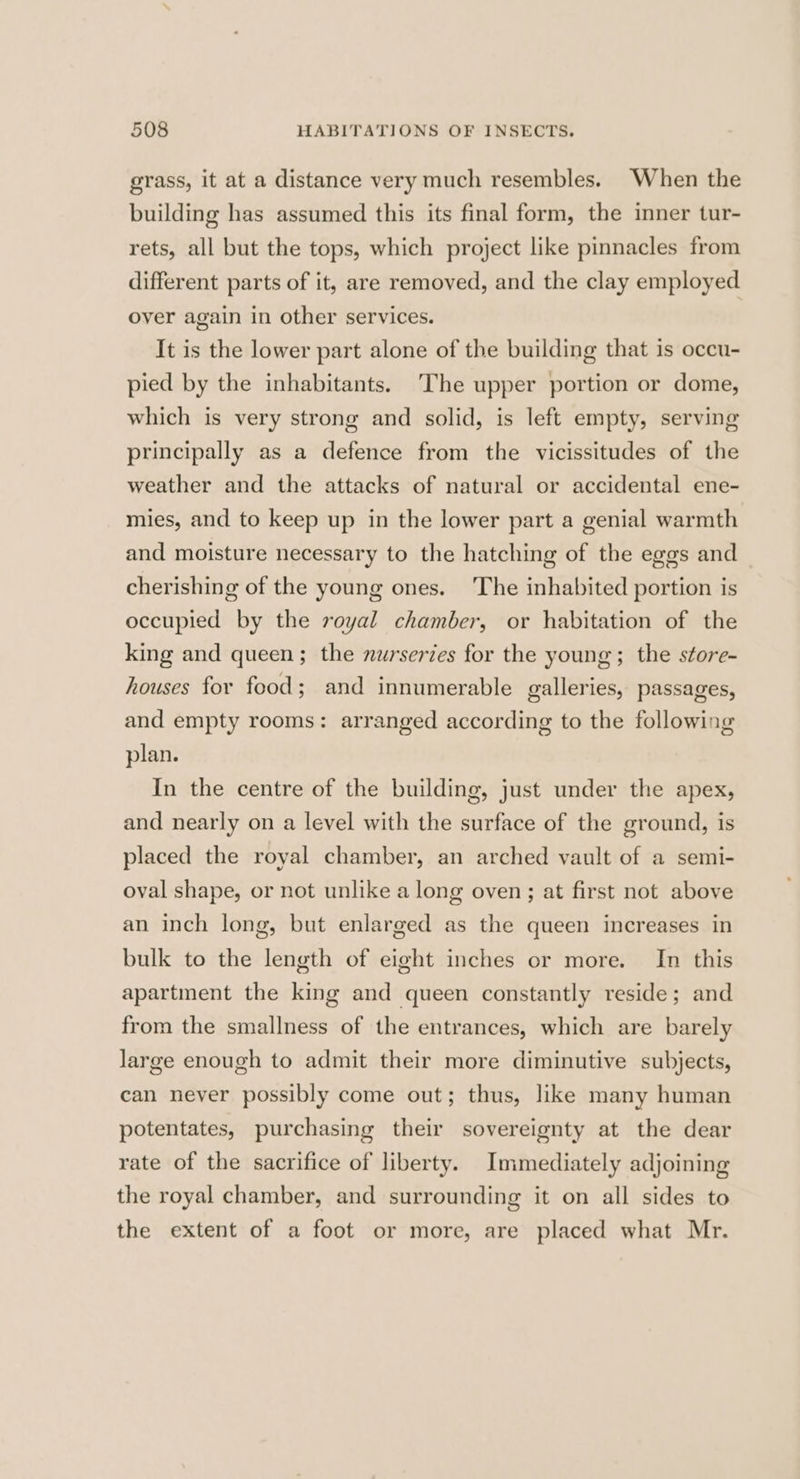 grass, it at a distance very much resembles. When the building has assumed this its final form, the inner tur- rets, all but the tops, which project like pinnacles from different parts of it, are removed, and the clay employed over again in other services. It is the lower part alone of the building that is occu- pied by the inhabitants. The upper portion or dome, which is very strong and solid, is left empty, serving principally as a defence from the vicissitudes of the weather and the attacks of natural or accidental ene- mies, and to keep up in the lower part a genial warmth and moisture necessary to the hatching of the eggs and cherishing of the young ones. The inhabited portion is occupied by the royal chamber, or habitation of the king and queen; the nurserzes for the young; the store- houses for food; and innumerable galleries, passages, and empty rooms: arranged according to the following plan. In the centre of the building, just under the apex, and nearly on a level with the surface of the ground, is placed the royal chamber, an arched vault of a semi- oval shape, or not unlike a long oven; at first not above an inch long, but enlarged as the queen increases in bulk to the length of eight inches or more. In this apartment the king and queen constantly reside; and from the smallness of the entrances, which are barely large enough to admit their more diminutive subjects, can never possibly come out; thus, like many human potentates, purchasing their sovereignty at the dear rate of the sacrifice of liberty. Immediately adjoining the royal chamber, and surrounding it on all sides to the extent of a foot or more, are placed what Mr.