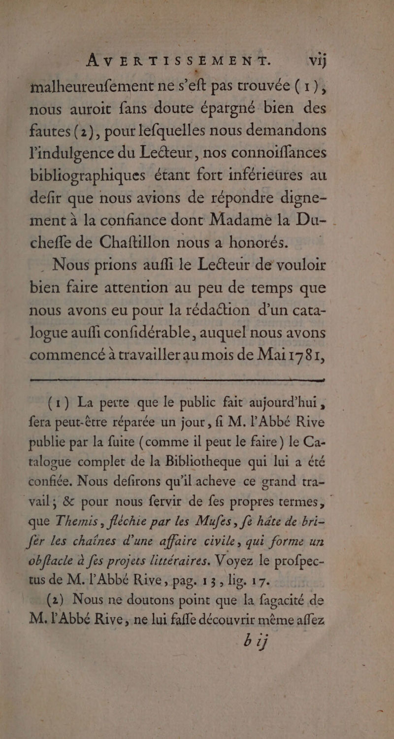 imalheureufement ne s’eft pas trouvée (1), nous auroit fans doute épargné bien des fautes (2), pour lefquelles nous demandons lindulgence du Lecteur, nos connoiffances bibliographiques étant fort inférieures au defir que nous avions de répondre digne- ment à la confiance dont Madame la Du- chefle de Chaftillon nous a honotés. . Nous prions aufli le Leéteur de vouloir bien faire attention au peu de temps que nous avons eu pour la rédation d’un cata- logue aufli confidérable, auquel nous avons commencé à travailler au mois de Mai1781, (1) La perte que le public fait aujourd’hui, fera peut-être réparée un jour, fi M. l'Abbé Rive publie par la fuite (comme il peut le faire) le Ca- talogue complet de la Bibliotheque qui lui a été confiée. Nous defirons qu’il acheve ce grand tra- vail, &amp; pour nous fervir de fes propres termes, que Themis, fléchie par les Mufes, [è hâte de bri- fer Les chaînes d’une affaire civile, qui forme un obffacle à fes projets littéraires. Voyez le profpec- tus de M. l'Abbé Rive, pag. 13, lig. 17. (2) Nous ne doutons point que la fagacité de M. l'Abbé Rive, ne lui fafle découvrir même affez bij