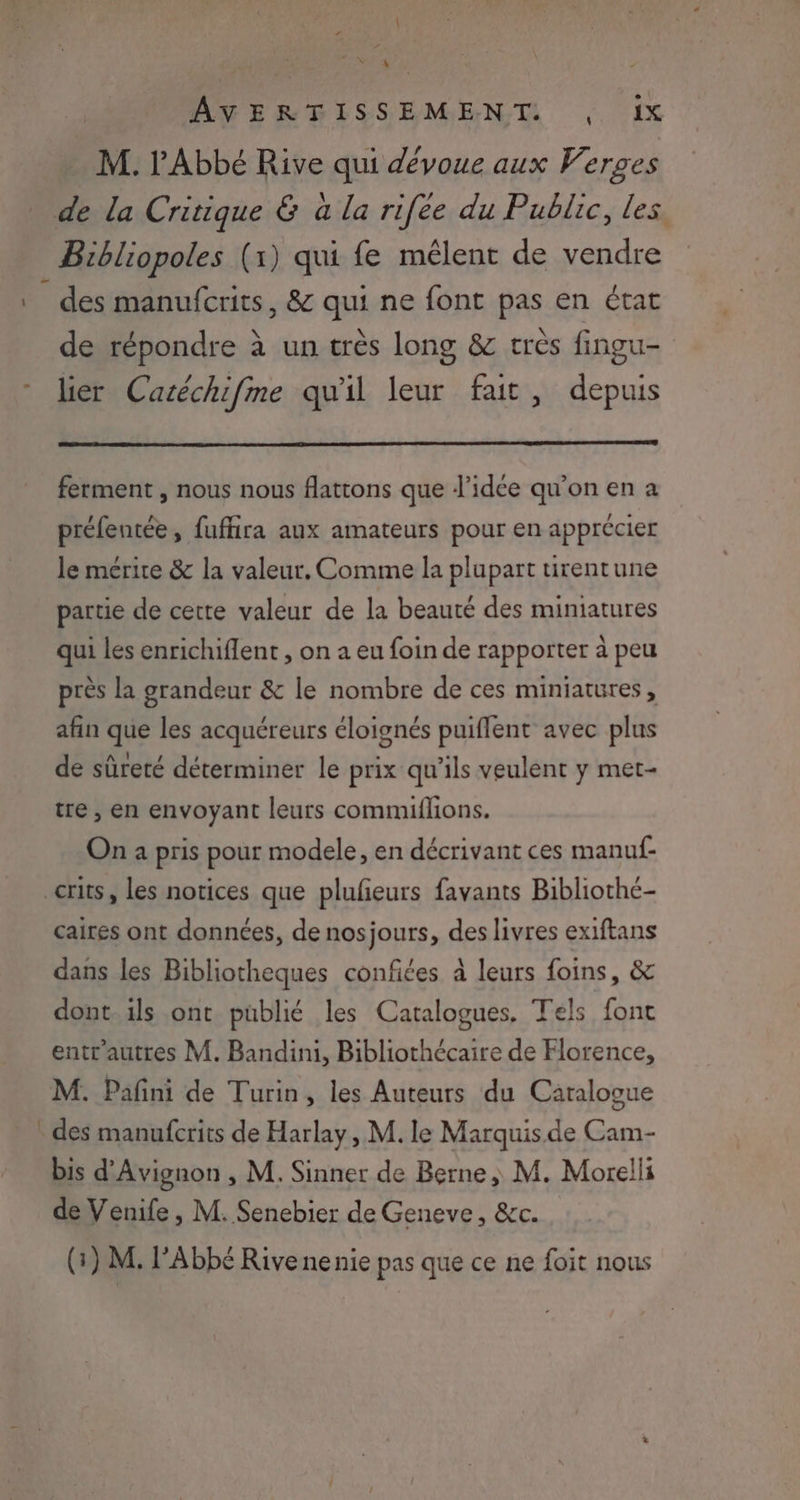 74 AVERPFISSEMENT , ix M. l'Abbé Rive qui dévoue aux Werges de la Critique & à la rifée du Public, les Bibliopoles (1) qui fe mêlent de vendre des manufcrits, & qui ne font pas en état de répondre à un très long & très fingu- lier Cacéchifme qu'il leur fait, depuis ferment , nous nous flattons que d'idée qu'on en a préfentée, fuffira aux amateurs pour en apprécier le mérire & la valeur. Comme la plupart tirentune partie de cette valeur de la beauté des miniatures qui les enrichiflent , on a eu foin de rapporter à peu près la grandeur & le nombre de ces miniatures, afin que les acquéreurs éloignés puiflent avec plus de sûreté déterminer le prix qu’ils veulent y met- tre , en envoyant leurs commiflons. On a pris pour modele, en décrivant ces manuf- crits, les notices que plufieurs favants Bibliothe- caires ont données, de nosjours, des livres exiftans dans les Bibliotheques confites à leurs foins, & dont. ils ont püblié les Catalogues. Tels fonc entr'autres M. Bandini, Bibliothécaire de Horence, M. Pañfini de Turin, les Auteurs du Catalogue . des manufcrits de Harlay, M. le Marquis.de Cam- bis d'Avignon , M. Sinner de Berne, M. Morelli de Venife, M. Senebier de Geneve, &c. (:) M. Abbé Rivenenie pas que ce ne foit nous