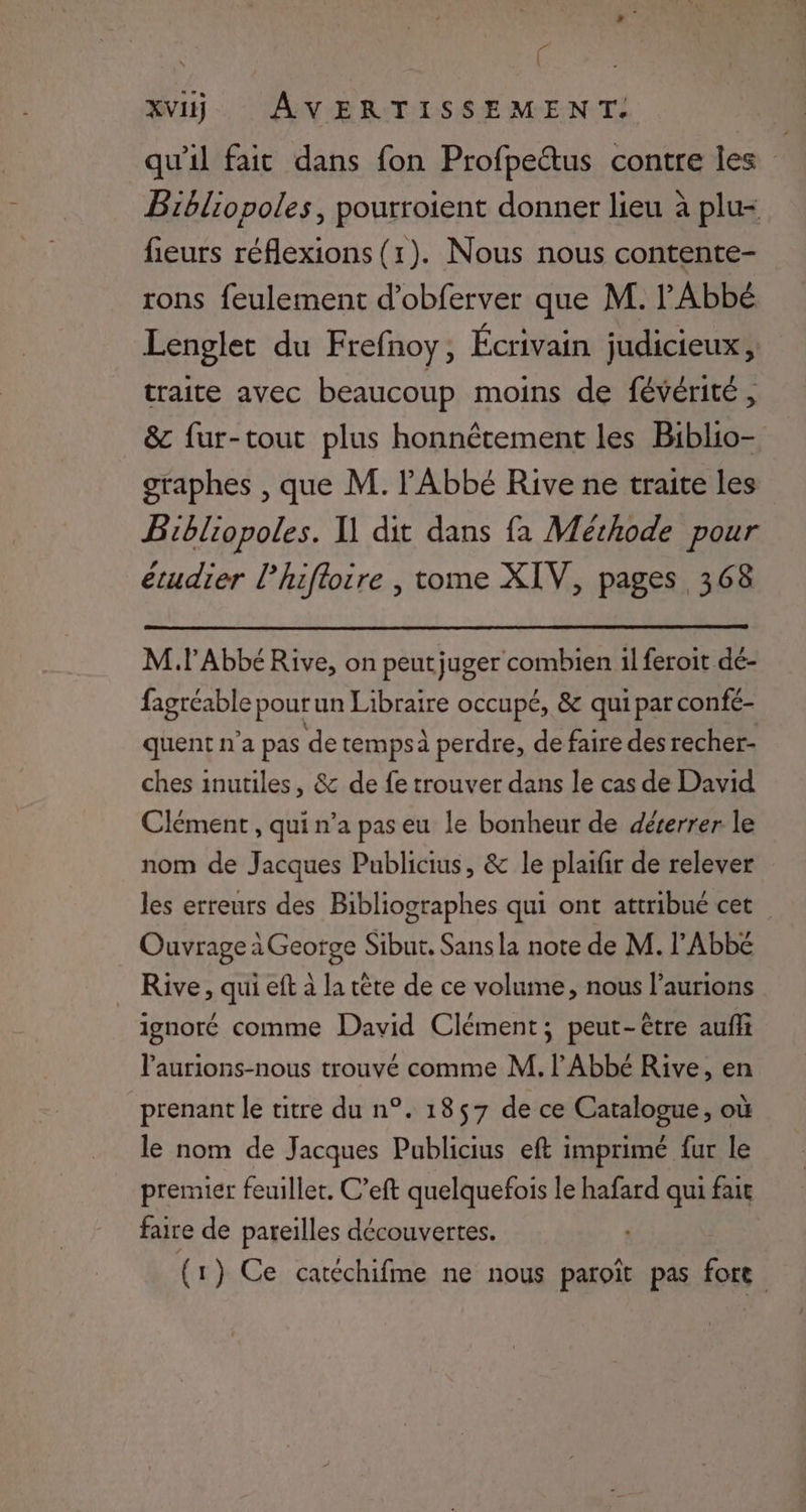 ; XVI AVERTISSEMENT. qu'il fait dans fon Profpettus contre les Bibliopoles, pourroient donner lieu à plu= fieurs réflexions (1). Nous nous contente- rons feulement d’obferver que M. l'Abbé Lenglet du Frefnoy, Écrivain judicieux, traite avec beaucoup moins de févérité, &amp; fur-tout plus honnêtement les Biblio- graphes , que M. l'Abbé Rive ne traite les Bibliopoles. Il dit dans fa Méthode pour étudier l’hifloire , tome XIV, pages 368 Ml Abbé Rive, on peutjuger combien il feroit dé- fagréable pour un Libraire occupé, &amp; qui par confé- quent n’a pas de tempsà perdre, de faire des recher- ches inutiles, &amp; de fe trouver dans le cas de David Clément , qui n’a pas eu le bonheur de dérerrer le nom de Jacques Publicius, &amp; le plaifir de relever les erreurs des Bibliographes qui ont attribué cet Ouvrage à Geotge Sibut. Sans la note de M. l'Abbé _ Rive, qui eft à la tête de ce volume, nous l’aurions ignoré comme David Clément; peut-être auffi laurions-nous trouvé comme M. l'Abbé Rive, en prenant le titre du n°. 1857 de ce Catalogue, où le nom de Jacques Publicius eft imprimé fur le premier feuillet. C’eft quelquefois le hafard qui fair faire de pareilles découvertes. (: ) Ce catéchifme ne nous paroït pas fore