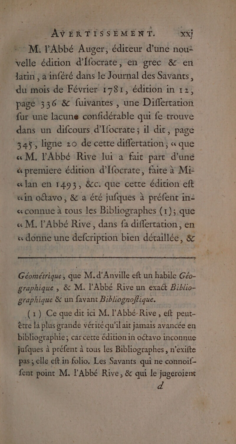 + M. Abbé Auger, éditeur d’une nou velle édition d’Hfocrate, en grec &amp; en latin , ainféré dans le Journal des Savants, du mois de Février 1781, édition in 12, pagé 336 &amp; fuivantes , une Difertation fur une lacune confidérable qui fe trouve dans un difcours d’Hocrate ; 1l dit, page 345, ligne 20 de certe difertation, « que « M. l'Abbé Rive lui à fut part d’une &amp; prenueré édition d’Ifocrate, faite à Mr «lan en 1493, &amp;c. que cette édition eft «in oftavo, &amp; a été jufques à préfent in: « connue à tous les Bibliographes (r);.que « M. l'Abbé Rive, dans fa diflertation , en « donne une defcription bien détaillée, &amp; Géométrique, que M. d’Anville eft un habile Géo- graphique , &amp; M. l'Abbé Rive un exact Biblio- graphique &amp; un favant Bibliognoftique. (1) Ce que dit ici M. l'Abbé-Rive ! eft peut- être la plus grande vérité qu’il ait jamais avancée en bibliographie; car cette édition in oétavo inconnue jufques à préfent à tous les Bibliographes, n’exifte pas ; elle eft in folio. Les Savants qui ne connoif- ent point M. l'Abbé Rive, &amp; qui le jugeroient d