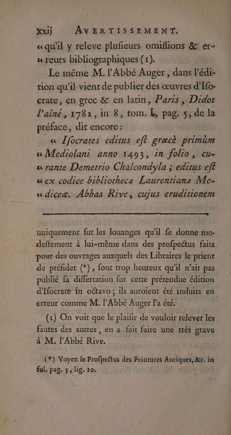 «qu'il y releve plufeurs omiflions 8 er- s« TEUTS bibliographiques (1). Le même M. Abbé Auger, dans P die tion qu'il:vient de publier des œuvres d’Ifo- crate, en grec & en latin, Paris, Didor l’aîné, 1782, in 8, tom. À, pag. $, de la préface, dit encore: « Jfocrates editus eft gracè primüm « Mediolani anno 1493, in folio, cu- « rante Demetrio Chalcondyla ; edituseft «ex codice bibliothece Laurentiane Me- « diceæ. Abbas Rive, cujus eruditionem uniquement fur les louanges qu’il fe donne mo- deftement à lui-même dans des profpectus faits pour des ouvrages auxquels des Libraires le prient de préfider (*), font trop heureux qu’il n’ait pas publié fa differtation fur cette prétendue édition d’Ifocrate in otavo; ils auroient été induits en erreur comme M. l'Abbé Auger l’a été. (1) On voit que le plaifir de vouloir relever les fautes des autres, en à fait faire une très grave a M. l'Abbé Rive. (*) Voyez le Profpe&tus des rise Antiques, &cc, in fol. pag, 3, lig. 1e.