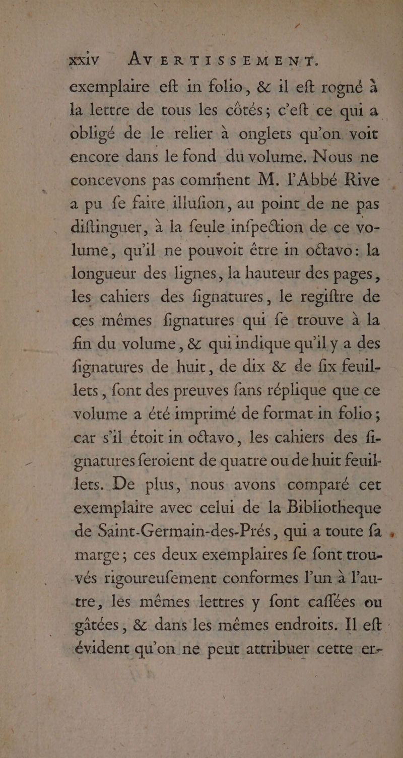 ls xxiv AVERTISSEMENT. exemplaire eft in folio, &amp; il eft rogné à la lettre de tous les cotés; c’eft ce quia obligé de le relier à onglets qu'on voit encore dans le fond du volume. Nous ne concevons pas comment M. l'Abbé Rive a pu fe faire illufion, au point de ne pas difinguer, à la feule infpettion de ce vo- lume, qu'il ne pouvoit être in oétavo: la longueur des lignes, la hauteur des pages, les cahiers des fignatures, le resiftre de ces mêmes fignatures qui fe trouve à la fin du volume, &amp; quiindique qu’il y a des fignatures de huit, de dix &amp; de fix feuuil- lets, font des preuves fans réplique que ce volume a été imprimé de formatin folio; car s'il étoit in oétavo, les cahiers des fi- gnatures feroient de quatre ou de huit feuil- lets. De plus, nous avons comparé cet exemplaire avec celui de la Bibliotheque de Saint-Germain-des-Prés, qui a toute fa marge; ces deux exemplaires fe font trou- vés rigoureufement conformes l’un à l’au- tre, les mêmes lettres y font caflées on gâtées , &amp; dans les mêmes endroits. Il eft évident qu’on ne peut attribuer cette er-