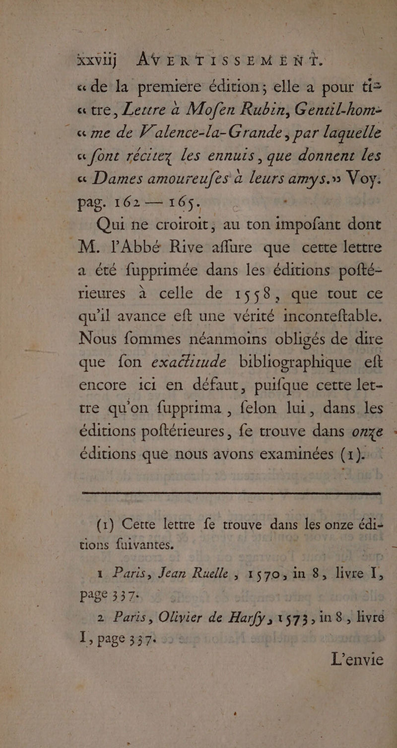 « de la premiere édition; elle a pour ti= «tre, Lertre a Mofen Rubin, Gentil-hom- « me de Valence-la-Grande; par laquelle « font récitez les ennurs, que donnent Les « Dames amoureufes à leurs amys.» Voy. pag. 162 — 165. L : Qui ne croiroit, au ton impofant dont M. l'Abbé Rive aflure que cette lettre a été fupprimée dans les éditions pofté- rieures à celle de 1558, que tout ce qu'il avance eft une vérité inconteftable. Nous fommes néanmoins obligés de dire que fon exactirude bibliographique eft encore ici en défaut, puifque cette let- tre qu'on fupprima , felon lui, dans les” éditions poftérieures, fe trouve dans onze éditions que nous avons examinées (1): (1) Cette lettre fe trouve dans les onze édi- tions fuivantes. 1 Paris, Jean Ruelle | 1570, in 8, livre : page 337: 2 Paris, Olivier de ré »51573:1n8, livre 1, page 337. L’envie