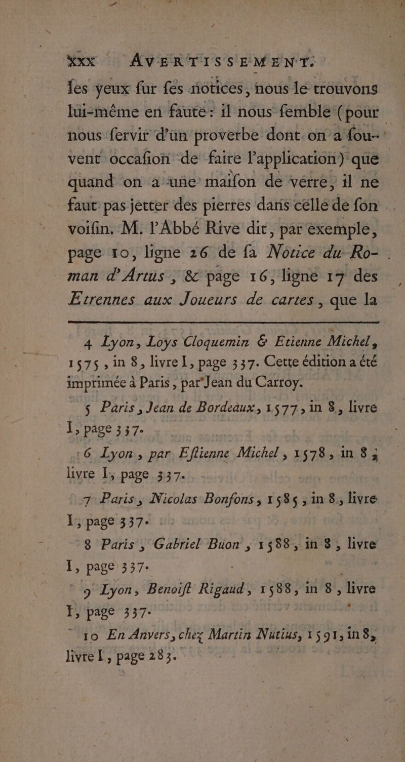 { #XxX AVERTISSEMENT. les yeux fur fes notices, nous le trouvons lui-même en faute: il nous femble (1 pour nous fervir d’ün proverbe dont. on a fou-: vent occafon de faire lapplication) que | quand on a uñe’maïfon de vérré, il ne faut pas jetter des pierres dans célle de fon voifin. M. l'Abbé Rive dit, par exemple, page 10, ligne 26 de fa Nozice du Ro- man d’Artus ; 8 page 16, lignée 17 des Etrennes aux Joueurs de cartes, que la 4 Lyon, Loys Cloquemin & Etienne Michel s 1575,in 8, livre I, page 337. Cette édition a été imprimée à Paris , par Jean du Carroy. $ Paris, Jean de Bordeaux, 1577, in 8, livre Le DADE. 327. Le «6 Lyon, par E rt Michel, 1578,1n 8; livre I; page 337. 7 Paris, Nicolas Bonfons , 158$ , in 8, livré }, page 337+ : | 8 Paris , Gabriel Büon ; 1588, in 8 , livre 1; page 337« | 9 Lyon, Benoift Asa: AE in 8, livre F, page 337: | 10 En ARVETS, chez Martin bee 1 91: in8, livre L, page 283.