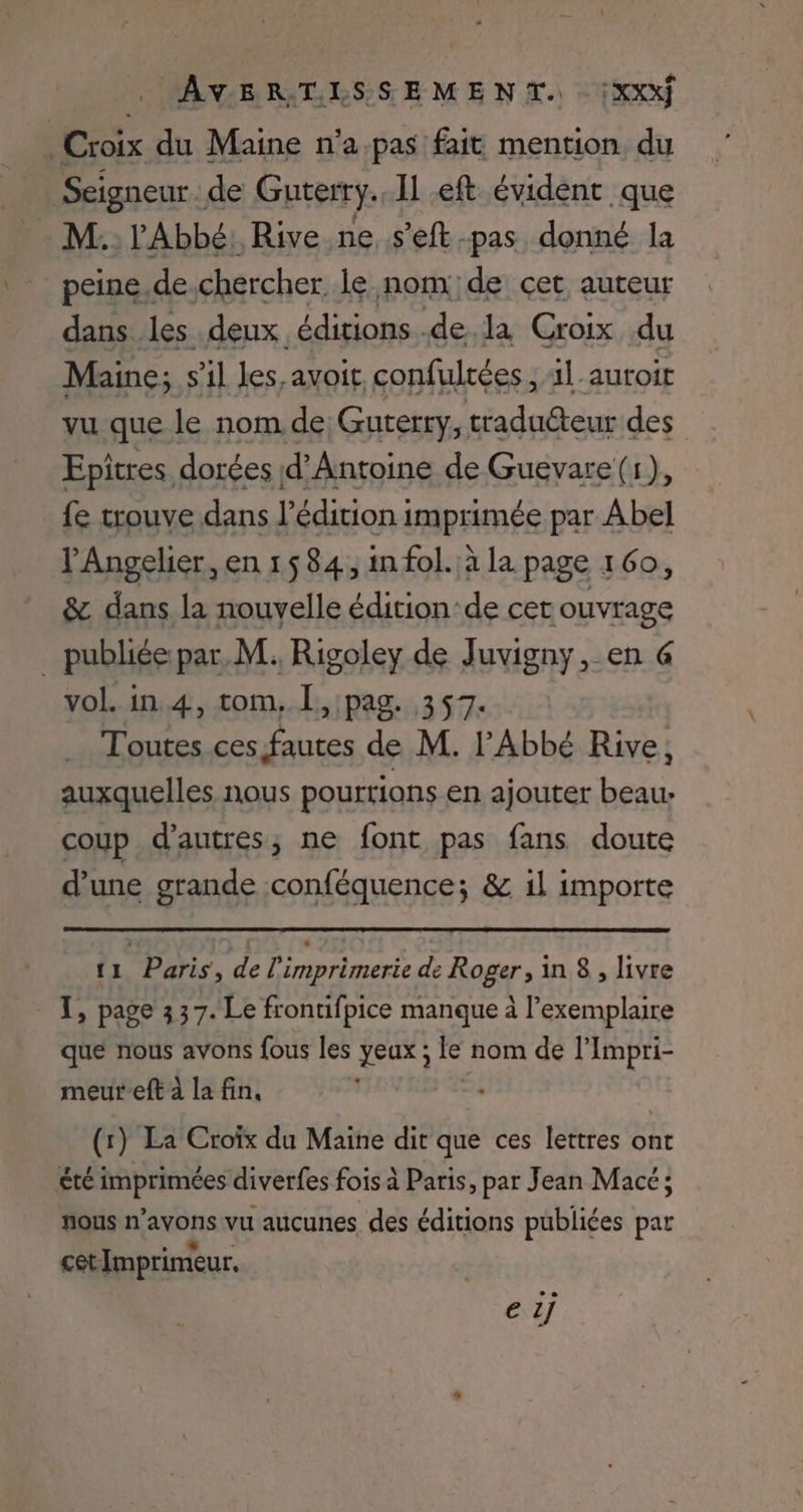 Croix du Maine n’a pas fait mention du Seigneur. de Guterry.. Il eft évident que - M. l'Abbé, Rive ne .s’eft-pas donné la _peine.de.chercher le nom de cet auteur dans les deux éditions .de la Croix du Maine; s’il les,avoit confultées ; 11 auroit vu que le nom de Guterry, traducteur des Epitres dorées d'Antoine de Guevare (1), fe trouve dans l’édition imprimée par Abel 'Angelier, en 1584, in fol. à la page 160, &amp; dans la nouvelle édition ‘de cer ouvrage publiée:par. M. Rigoley de Juvigny, en @ vol. in 4, tom, Î, pag. 357. Toutes ces fautes de M. l'Abbé Rive, auxquelles nous pourrions en ajouter beau: coup d’autres; ne font pas fans doute d’une grande conféquence; &amp; il importe 11 Paris, de l'imprimerie de Roger , in 8 , livre que nous avons fous les yeux ; le nom de l’Impri- meureft à lafin, L | (1) La Croïx du Maine dit que ces lettres ont été imprimées diverfes fois à Paris, par Jean Macé; nous n avons vu aucunes des éditions publiées par cet Imprimeur, e 1j