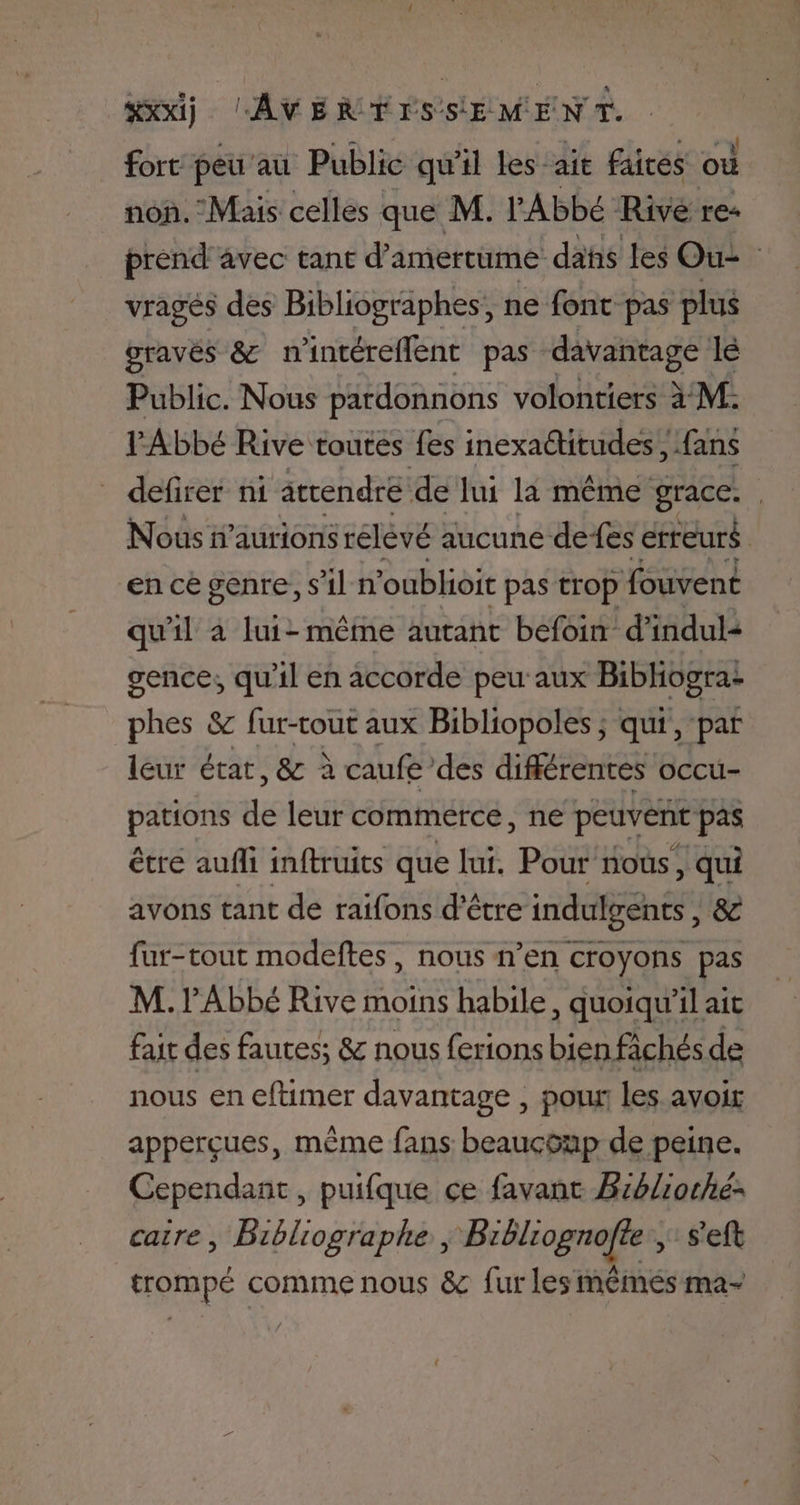 fort peu’au Public qu'il Les ait faites où non. Mais celles que M. l'Abbé Rivé re prend avec tant d’amertume das les Ou: vragés des Bibliographes, ne font pas plus gravés &amp; n'intéreflent pas davantage le Public. Nous pardonnons volontiers à M: Abbé Rive toutes fes inexadtitudes ; fans defirer ni attendre de lui la même grace. Nous n’aurionsrélèvé aucune defes erreurs en ce genre, s'il n ‘oublioit pas trop fouvent qu'il à lui- même autant befoin d’indul: gence, qu'il en accorde peu aux Bibhogra- phes &amp; fur-tout aux Bibliopoles ; qui, par leur état, &amp; à caufe’des différentes occu- pations de leur commerce, ne peuvent pas être aufli inftruits que lui. Pour nous, qui avons tant de raifons d’être indulgents, &amp;c fur-tout modeftes, nous n’en croyons pas M. Abbé Rive moins habile, quoiqu'il ait fait des fautes; &amp; nous ferions bienfichés de nous en eftimer davantage , pou les avoir apperçues, même fans beaucoup de peine. Cependant, puifque çe favanc Brélioche: caire, Bibliographe , Bibliognofte , s'eft trompé comme nous &amp; fur les mémés ma-