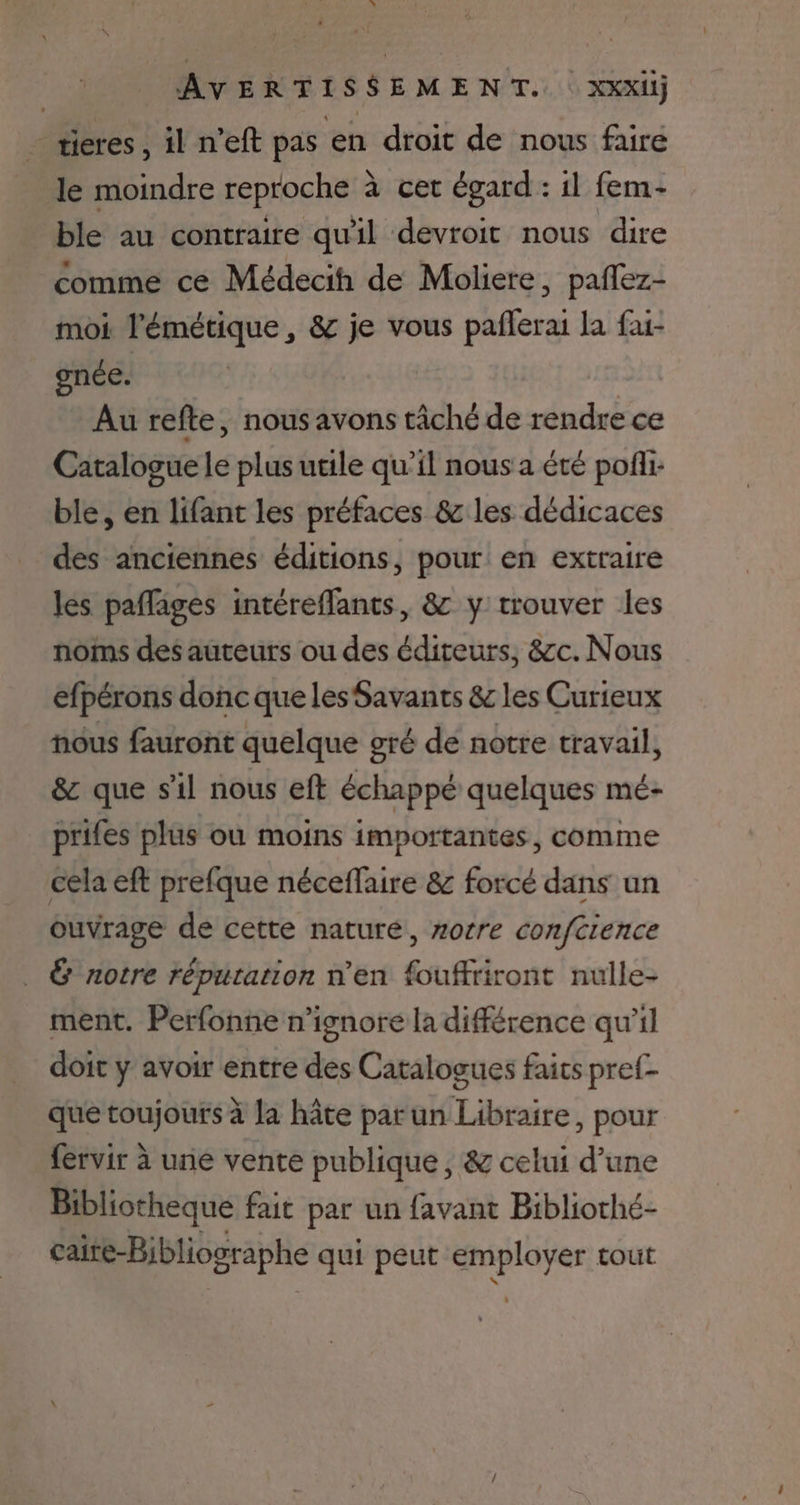 tieres, 1l n'eft pas en droit de nous faire le moindre reproche à cet égard : il fem- ble au contraire qu'il devroit nous dire comme ce Médecih de Moliere, paflez- moi l'émétique, & je vous paflerai la fai- gnée. Au refte, nous avons tâché de rendre ce Catalogue le plus utile qu’il nous a été pofli: ble, en lifant les préfaces & les dédicaces des anciennes éditions, pour en extraire les paflages intéreffants, 8& y trouver les noms des auteurs ou des éditeurs, &cc. Nous efpérons donc que les Savants & les Curieux nous fauront quelque gré de notre travail, & que s'il nous eft échappé quelques mé- prifes plus où moins importantes, comme cela eft prefque néceffaire & forcé dans un ouvrage de cette nature, zorre conftience & notre réputation n’en fouffriront nulle- ment. Perfonne n’ignore la différence qu’il doit y avoir entre des Catalogues faits pref- que toujours à la hâte parun Libraire, pour fervir à une vente publique, & celui d’une Bibliotheque fait par un favant Bibliothé- caire-Bibliographe qui peut Fer tout