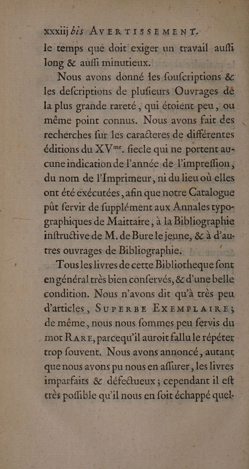 _ le temps qué doit exiger un tr sul auffi long & aufli minutieux. Nous avons donné des foufcriptions & les defcriptions de plufieurs Ouvrages dé la plus grande rareté ; qui étoiént-peu , ou même point connus. Nous avons fait des recherches fur les caraéteres de différences | éditions du XV”. fiecle qui ne portentau- cune indication del’année-de limpreflion, du nom de l’Imprimeur, ni du lieu où elles ont été exécutées afin que notre Catalogue pôt fervir de fupplément aux Annales typo- graphiques de Maitratre, à la Bibliographie inftructive de M, de Burele jeune, & à d'au. tres ouvrages de Bibliographie. , Tousleslivres de cette Bibliotheque font en général très bien confervés, & d'une belle condition, Nous n’avons dit qu’à très peu d'articles, SUPERBE EXEMPLAIRE; de même, nous nous fommes peu fervis du .motRARE, parcequ’il auroit fallu le répéter trop fouvent. Nous avons annoncé , autant que nous avons pu nous en aflurer, les livres imparfaits & défectueux ; cependant il eft crès poffible qu’il nous en foit échappé quel:
